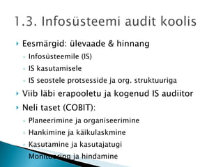 Eesmärgid: ülevaade & hinnang Infosüsteemile (IS) IS kasutamisele IS seostele protsesside ja org. struktuuriga Viib läbi erapooletu ja kogenud IS audiitor Neli taset (COBIT): Planeerimine ja organiseerimine Hankimine ja käikulaskmine Kasutamine ja kasutajatugi Monitooring ja hindamine 