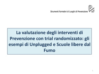 La valutazione degli interventi di
Prevenzione con trial randomizzato: gli
esempi di Unplugged e Scuole libere dal
Fumo

1

 