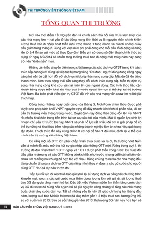 THỊ TRƯỜNG VIỄN THÔNG VIỆT NAM
BÁO CÁO VIỄN THÔNG VIỆT NAM QUÝ I/201410
Rơi vào thời điểm Tết Nguyên đán và chính sách thu hồi sim chưa kích hoạt của
các nhà mạng lớn – hai yếu tố tác động mang tính thời vụ là nguyên nhân chính khiến
lượng thuê bao di động phát triển mới trong tháng 1 tăng mạnh và nhanh chóng quay
đầu giảm trong tháng 2. Cùng với việc mức phí phải đóng cho mỗi đầu số di động sẽ tăng
lên từ 2-4 lần so với mức cũ theo Quy định Biểu phí sử dụng số điện thoại chính thức áp
dụng từ ngày 6/2/2014 sẽ khiến tăng trưởng thuê bao di động mới trong năm nay càng
trở nên “khiêm tốn” hơn.
Không có nhiều chuyển biến trong chất lượng của các dịch vụ GTGT trong khi cách
thức tiếp cận người dùng lại tiếp tục bị mang tiếng “lừa đảo”, người dùng đang càng ngày
càng trở nên dè dặt hơn đối với dịch vụ nội dung nhà mạng cung cấp. Mặc dù đã lên tiếng
thanh minh, kèm theo động thái sẵn sàng thay đổi cách thức cung cấp, hiển thị dịch vụ
song nhà mạng cũng khó cứu vãn lại niềm tin của người dùng. Các hình thức tiếp cận
khách hàng được triển khai rất hiệu quả ở nước ngoài liên tục bị thất bại tại thị trường
Việt Nam. Bài toán phát triển dịch vụ GTGT đối với các nhà mạng vẫn chưa tìm ra lời giải
thích hợp.
Cũng trong những ngày cuối cùng của tháng 3, MobiFone chính thức được phê
duyệt cho phép tách khỏi VNPT nguyên trạng để đẩy nhanh tiến trình cổ phần hóa, tái cơ
cấu thị trường viễn thông trong nước. Quyết định này đồng thời cũng dồn lên vai VNPT
rất nhiều khó khăn trong tiến trình tái cơ cấu sắp tới của mình. Mất đi nguồn lực sinh lợi
nhuận chủ yếu từ trước tới nay, VNPT sẽ phải nỗ lực rất nhiều để tìm ra giải pháp để có
thể trụ vững và khai thác tiềm năng của những doanh nghiệp làm ăn chưa hiệu quả trong
tập đoàn. Thách thức lần này cũng chính là cơ hội để VNPT đổi mới, dành lại vị thế của
mình trên thị trường viễn thông Việt Nam.
Dù rằng một số OTT lớn phải chấp nhận thua cuộc và ra đi, thị trường Việt Nam
vẫn là mảnh đất màu mỡ thu hút sự gia nhập của những OTT mới. Riêng trong quý 1, thị
trường đã đón nhận thêm 1 OTT ngoại và 1 OTT được phát triển trong nước. Dù cuộc đối
đầu giữa nhà mạng và các OTT không còn kịch liệt như trước nhưng có lẽ cả hai bên vẫn
chưa tìm ra tiếng nói chung để hợp tác với nhau. Bằng chứng rõ nét là các nhà mạng đều
đang chuẩn bị tung ra dịch vụ OTT của riêng mình thay vì đưa ra các gói cước cho người
dùng OTT như đã dự báo trước đó.
Tiếp tục nỗ lực lôi kéo thuê bao quay trở lại sử dụng dịch vụ bằng các chương trình
khuyến mại, tung ra các gói cước mua thêm dung lượng lớn với giá rẻ, số lượng thuê
bao 3G đang gia tăng mạnh trở lại. Đặc biệt việc Vietnamobile âm thầm tăng cước dịch
vụ 3G dù trước đó hùng hồn tuyên bố sẽ giữ nguyên càng chứng tỏ rằng các nhà mạng
buộc phải tăng cước dịch vụ. Tất cả những yếu tố này đã giúp chỉ trong hai tháng đầu
năm, lượng thuê bao Mobile Internet đã tăng thêm gần 1,5 triệu thuê bao, tương ứng 9%
so với cuối năm 2013. Sau cú sốc tăng giá năm 2013, thị trường 3G năm nay hứa hẹn sẽ
TỔNG QUAN THỊ TRƯỜNG
 