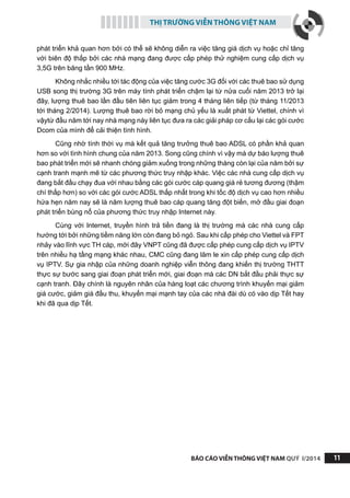 THỊ TRƯỜNG VIỄN THÔNG VIỆT NAM
BÁO CÁO VIỄN THÔNG VIỆT NAM QUÝ I/2014 11
phát triển khả quan hơn bởi có thể sẽ không diễn ra việc tăng giá dịch vụ hoặc chỉ tăng
với biên độ thấp bởi các nhà mạng đang được cấp phép thử nghiệm cung cấp dịch vụ
3,5G trên băng tần 900 MHz.
Không nhắc nhiều tới tác động của việc tăng cước 3G đối với các thuê bao sử dụng
USB song thị trường 3G trên máy tính phát triển chậm lại từ nửa cuối năm 2013 trở lại
đây, lượng thuê bao lần đầu tiên liên tục giảm trong 4 tháng liên tiếp (từ tháng 11/2013
tới tháng 2/2014). Lượng thuê bao rời bỏ mạng chủ yếu là xuất phát từ Viettel, chính vì
vậytừ đầu năm tới nay nhà mạng này liên tục đưa ra các giải pháp cơ cấu lại các gói cước
Dcom của mình để cải thiện tình hình.
Cũng nhờ tính thời vụ mà kết quả tăng trưởng thuê bao ADSL có phần khả quan
hơn so với tình hình chung của năm 2013. Song cũng chính vì vậy mà dự báo lượng thuê
bao phát triển mới sẽ nhanh chóng giảm xuống trong những tháng còn lại của năm bởi sự
cạnh tranh mạnh mẽ từ các phương thức truy nhập khác. Việc các nhà cung cấp dịch vụ
đang bắt đầu chạy đua với nhau bằng các gói cước cáp quang giá rẻ tương đương (thậm
chí thấp hơn) so với các gói cước ADSL thấp nhất trong khi tốc độ dịch vụ cao hơn nhiều
hứa hẹn năm nay sẽ là năm lượng thuê bao cáp quang tăng đột biến, mở đầu giai đoạn
phát triển bùng nổ của phương thức truy nhập Internet này.
Cùng với Internet, truyền hình trả tiền đang là thị trường mà các nhà cung cấp
hướng tới bởi những tiềm năng lớn còn đang bỏ ngỏ. Sau khi cấp phép cho Viettel và FPT
nhảy vào lĩnh vực TH cáp, mới đây VNPT cũng đã được cấp phép cung cấp dịch vụ IPTV
trên nhiều hạ tầng mạng khác nhau, CMC cũng đang lăm le xin cấp phép cung cấp dịch
vụ IPTV. Sự gia nhập của những doanh nghiệp viễn thông đang khiến thị trường THTT
thực sự bước sang giai đoạn phát triển mới, giai đoạn mà các DN bắt đầu phải thực sự
cạnh tranh. Đây chính là nguyên nhân của hàng loạt các chương trình khuyến mại giảm
giá cước, giảm giá đầu thu, khuyến mại mạnh tay của các nhà đài dù có vào dịp Tết hay
khi đã qua dịp Tết.
 