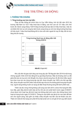THỊ TRƯỜNG VIỄN THÔNG VIỆT NAM
BÁO CÁO VIỄN THÔNG VIỆT NAM QUÝ I/201412
I. THÔNG TIN CHUNG
1. Tăng trưởng cao hơn dự kiến
Theo số liệu thống kê chính thức từ Cục Viễn thông, tính tới hết năm 2013 thị
trường Việt Nam có 123,7 triệu thuê bao di động, cao hơn con số 121 triệu ước tính
trước đó. Bước sang tháng 1/2014 tăng trưởng thuê bao đạt 2,5 triệu thuê bao, mặc dù
có khiêm tốn hơn so với cùng kỳ năm trước song trong so với mức tăng trưởng thuê bao
chỉ trên dưới 1 triệu thuê bao/tháng kể từ nửa cuối năm ngoái tới nay thì đây vẫn là mức
tăng khá ấn tượng.
Biểuđồ2.1(NguồnMIC)
Nhu cầu liên hệ giao dịch tăng cao trong dịp cận Tết Nguyên đán 2014 là một trong
những nguyên nhân chính tác động tới sự gia tăng thuê bao. Mặc dù khoảng cách ưu đãi
giữa thẻ cào và mua sim mới đã gần như được xóa bỏ song thực tế vẫn khá nhiều người
lựa chọn mua sim rác dùng trong dịp này bởi: được khuyến mại 100% cho thẻ nạp đầu
tiên, được khuyến mại 50% thêm một số thẻ nạp nữa dù cho không phải trong dịp khuyến
mại, người dùng không muốn sử dụng số điện thoại thường dùng để tránh phiền toái….
Thêm vào đó, trong những tháng cuối cùng của năm 2013, cả ba nhà mạng lớn đều
trực tiếp, gián tiếp phát đi cảnh báo sẽ thu hồi các sim phát hành trước ngày 01/8/2011
chưa được kích hoạt hay đã kích hoạt mà không phát sinh cước nếu không được kích
hoạt sử dụng trước ngày 31/12/2013. Thông tin này khiến các đại lý tìm mọi cách để bán
sim cho người dùng, bao gồm cả nhiều chiêu khuyến mại tiền vào tài khoản của sim.
Thậm chí một số nhà mạng còn phải hỗ trợ đại lý bán sim ra với giá rẻ hơn quy định (dưới
THỊ TRƯỜNG DI ĐỘNG
 