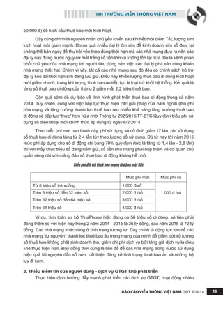 THỊ TRƯỜNG VIỄN THÔNG VIỆT NAM
BÁO CÁO VIỄN THÔNG VIỆT NAM QUÝ I/2014 13
50.000 đ) để kích cầu thuê bao mới kích hoạt.
Đây cũng chính là nguyên nhân chủ yếu khiến sau khi hết thời điểm Tết, lượng sim
kích hoạt mới giảm mạnh. Do có quá nhiều đại lý ôm sim để kinh doanh sim số đẹp, lại
không thể bán ngay để thu hồi vốn theo đúng thời hạn mà các nhà mạng đưa ra nên các
đại lý này đứng trước nguy cơ mất trắng số tiền lớn và không tồn tại nữa. Do là kênh phân
phối chủ yếu của nhà mạng tới người tiêu dùng nên việc các đại lý phá sản cũng khiến
nhà mạng thiệt hại. Chính vì vậy, tất cả các nhà mạng sau đó đều có chính sách hỗ trợ
đại lý kéo dài thời hạn sim đang lưu giữ. Điều này khiến lượng thuê bao di động kích hoạt
mới giảm nhanh, trong khi lượng thuê bao ảo tiếp tục bị loại trừ khỏi hệ thống. Kết quả là
tổng số thuê bao di động của tháng 2 giảm mất 2,2 triệu thuê bao.
Còn quá sớm để dự báo về tình hình phát triển thuê bao di động trong cả năm
2014. Tuy nhiên, cùng với việc tiếp tục thực hiện các giải pháp của năm ngoái (thu phí
hòa mạng và tăng cường thanh lọc thuê bao ảo) nhiều khả năng tăng trưởng thuê bao
di động sẽ tiếp tục “thực” hơn nữa nhờ Thông tư 202/2013/TT-BTC Quy định biểu phí sử
dụng số điện thoại mới chính thức áp dụng từ ngày 6/2/2014.
Theo biểu phí mới ban hành này, phí sử dụng số cố định giảm 17 lần, phí sử dụng
số thuê bao di động tăng từ 2-4 lần tùy theo lượng số sử dụng. Dù từ nay tới năm 2015
mức phí áp dụng cho số di động chỉ bằng 70% quy định (tức là tăng từ 1,4 lần - 2,8 lần)
thì với mấy chục triệu số đang nắm giữ, số tiền nhà mạng phải nộp thêm về cơ quan chủ
quản riêng đối với mảng đầu số thuê bao di động không hề nhỏ.
Biểuphíđốivớithuêbaomạngdiđộngmặtđất
Mức phí mới Mức phí cũ
Từ 8 triệu số trở xuống 1.000 đ/số
1.000 đ /sốTrên 8 triệu số đến 32 triệu số 2.000 đ /số
Trên 32 triệu số đến 64 triệu số 3.000 đ /số
Trên 64 triệu số 4.000 đ /số
Ví dụ, tính toán sơ bộ VinaPhone hiện đang có 56 triệu số di động, số tiền phải
đóng thêm so với hiện nay trong 2 năm 2014 - 2015 là 36 tỷ đồng, sau năm 2015 là 72 tỷ
đồng. Các nhà mạng khác cũng ở tình trạng tương tự. Đây chính là động lực lớn để các
nhà mạng “tự nguyện” thanh lọc thuê bao ảo trong mạng của mình để giảm bớt số lượng
số thuê bao không phát sinh doanh thu, giảm chi phí dịch vụ bởi tăng giá dịch vụ là điều
khó thực hiện hơn. Đây đồng thời cũng là tiền đề để các nhà mạng trong nước sử dụng
hiệu quả tài nguyên đầu số hơn, cải thiện đáng kể tình trạng thuê bao ảo và những hệ
lụy đi kèm.
2. Thiếu niềm tin của người dùng - dịch vụ GTGT khó phát triển
Thực hiện định hướng đẩy mạnh phát triển các dịch vụ GTGT, hoạt động nhiều
 