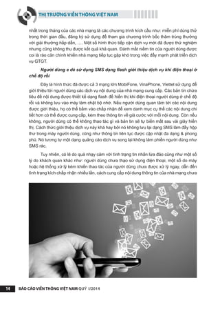 THỊ TRƯỜNG VIỄN THÔNG VIỆT NAM
BÁO CÁO VIỄN THÔNG VIỆT NAM QUÝ I/201414
nhất trong tháng của các nhà mạng là các chương trình kích cầu như: miễn phí dùng thử
trong thời gian đầu, đăng ký sử dụng để tham gia chương trình bốc thăm trúng thưởng
với giải thưởng hấp dẫn, …. Một số hình thức tiếp cận dịch vụ mới đã được thử nghiệm
nhưng cũng không thu được kết quả khả quan. Đánh mất niềm tin của người dùng được
coi là rào cản chính khiến nhà mạng tiếp tục gặp khó trong việc đẩy mạnh phát triển dịch
vụ GTGT.
Người dùng e dè sử dụng SMS dạng flash giới thiệu dịch vụ khi điện thoại ở
chế độ rỗi
Đây là hình thức đã được cả 3 mạng lớn MobiFone, VinaPhone, Viettel sử dụng để
giới thiệu tới người dùng các dịch vụ nội dung của nhà mạng cung cấp. Các bản tin chứa
tiêu đề nội dung được thiết kế dạng flash để hiển thị khi điện thoại người dùng ở chế độ
rỗi và không lưu vào máy làm chật bộ nhớ. Nếu người dùng quan tâm tới các nội dung
được giới thiệu, họ có thể bấm vào chấp nhận để xem danh mục cụ thể các nội dung chi
tiết hơn có thể được cung cấp, kèm theo thông tin về giá cước với mỗi nội dung. Còn nếu
không, người dùng có thể không thao tác gì và bản tin sẽ tự biến mất sau vài giây hiển
thị. Cách thức giới thiệu dịch vụ này khá hay bởi nó không lưu lại dạng SMS làm đầy hộp
thư trong máy người dùng, cũng như thông tin liên tục được cập nhật đa dạng & phong
phú. Nó tương tự một dạng quảng cáo dịch vụ song lại không làm phiền người dùng như
SMS rác.
Tuy nhiên, có lẽ do quá nhạy cảm với tình trạng tin nhắn lừa đảo cũng như một số
lý do khách quan khác như: người dùng chưa thạo sử dụng điện thoại, một số do máy
hoặc hệ thống xử lý kém khiến thao tác của người dùng chưa được xử lý ngay, dẫn đến
tình trạng kích chấp nhận nhiều lần, cách cung cấp nội dung thông tin của nhà mạng chưa
 