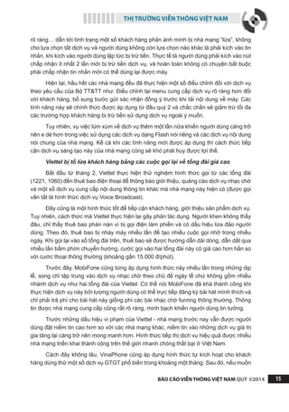 THỊ TRƯỜNG VIỄN THÔNG VIỆT NAM
BÁO CÁO VIỄN THÔNG VIỆT NAM QUÝ I/2014 15
rõ ràng… dẫn tới tình trạng một số khách hàng phản ánh mình bị nhà mạng “lừa”, không
cho lựa chọn tắt dịch vụ và người dùng không còn lựa chọn nào khác là phải kích vào tin
nhắn, khi kích vào người dùng lập tức bị trừ tiền. Thực tế là người dùng phải kích vào nút
chấp nhận ít nhất 2 lần mới bị trừ tiền dịch vụ, và hoàn toàn không có chuyện bắt buộc
phải chấp nhận tin nhắn mới có thể dùng lại được máy.
Hiện tại, hầu hết các nhà mạng đều đã thực hiện một số điều chỉnh đối với dịch vụ
theo yêu cầu của Bộ TT&TT như: Điều chỉnh lại menu cung cấp dịch vụ rõ ràng hơn đối
với khách hàng, bổ sung bước gửi xác nhận đồng ý trước khi tải nội dung về máy. Các
tính năng này sẽ chính thức được áp dụng từ đầu quý 2 và chắc chắn sẽ giảm trừ tối đa
các trường hợp khách hàng bị trừ tiền sử dụng dịch vụ ngoài ý muốn.
Tuy nhiên, vụ việc lùm xùm về dịch vụ thêm một lần nữa khiến người dùng càng trở
nên e dè hơn trong việc sử dụng các dịch vụ dạng Flash nói riêng và các dịch vụ nội dung
nói chung của nhà mạng. Kể cả khi các tính năng mới được áp dụng thì cách thức tiếp
cận dịch vụ sáng tạo này của nhà mạng cũng sẽ khó phát huy được lợi thế.
Viettel bị tố lừa khách hàng bằng các cuộc gọi lại về tổng đài giá cao
Bắt đầu từ tháng 2, Viettel thực hiện thử nghiệm hình thức gọi từ các tổng đài
(1221, 1060) đến thuê bao điện thoại để thông báo giới thiệu, quảng cáo dịch vụ nhạc chờ
và một số dịch vụ cung cấp nội dung thông tin khác mà nhà mạng này hiện có (được gọi
vắn tắt là hình thức dịch vụ Voice Broadcast).
Đây cũng là một hình thức tốt để tiếp cận khách hàng, giới thiệu sản phẩm dịch vụ.
Tuy nhiên, cách thức mà Viettel thực hiện lại gây phản tác dụng. Người khen không thấy
đâu, chỉ thấy thuê bao phàn nàn vì bị gọi điện làm phiền và có dấu hiệu lừa đảo người
dùng. Theo đó, thuê bao bị nháy máy nhiều lần để tạo nhiều cuộc gọi nhỡ trong nhiều
ngày. Khi gọi lại vào số tổng đài trên, thuê bao sẽ được hướng dẫn dài dòng, dẫn dắt qua
nhiều lần bấm phím chuyển hướng, cước gọi vào hai tổng đài này có giá cao hơn hẳn so
với cước thoại thông thường (khoảng gần 15.000 đ/phút).
Trước đây, MobiFone cũng từng áp dụng hình thức này nhiều lần trong những dịp
lễ, song chỉ tập trung vào dịch vụ nhạc chờ theo chủ đề ngày lễ chứ không gồm nhiều
nhánh dịch vụ như hai tổng đài của Viettel. Có thể nói MobiFone đã khá thành công khi
thực hiện dịch vụ này bởi lượng người dùng có thể trực tiếp đăng ký bài hát mình thích và
chỉ phải trả phí cho bài hát này giống phí các bài nhạc chờ funring thông thường. Thông
tin được nhà mạng cung cấp cũng rất rõ ràng, minh bạch khiến người dùng tin tưởng.
Trước những dấu hiệu vi phạm của Viettel - nhà mạng trước nay vẫn được người
dùng đặt niềm tin cao hơn so với các nhà mạng khác, niềm tin vào những dịch vụ giá trị
gia tăng lại càng trở nên mong manh hơn. Hình thức tiếp thị dịch vụ hiệu quả được nhiều
nhà mạng triển khai thành công trên thế giới nhanh chóng thất bại ở Việt Nam.
Cách đây không lâu, VinaPhone cũng áp dụng hình thức tự kích hoạt cho khách
hàng dùng thử một số dịch vụ GTGT phổ biến trong khoảng một tháng. Sau đó, nếu muốn
 