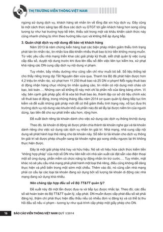 THỊ TRƯỜNG VIỄN THÔNG VIỆT NAM
BÁO CÁO VIỄN THÔNG VIỆT NAM QUÝ I/201416
ngừng sử dụng dịch vụ, khách hàng sẽ nhắn tin về tổng đài xin hủy dịch vụ. Đây cũng
là một cách thức sáng tạo để đưa các dịch vụ GTGT tới gần khách hàng hơn song cũng
tương tự như hai trường hợp kể trên, thiếu sót trong một vài khâu khiến cách thức này
cũng nhanh chóng bị nhìn theo hướng tiêu cực và không thể áp dụng tiếp.
3. Quản chặt dịch vụ nội dung để bảo vệ khách hàng
Năm 2013 là năm chứng kiến hàng loạt các biện pháp nhằm giảm thiểu tình trạng
phát tán tin nhắn rác, tin nhắn lừa đảo khiến nhiều thuê bao bị trừ tiền không mong muốn.
Từ việc yêu cầu nhà mạng triển khai các giải pháp kỹ thuật, siết chặt quản lý việc cung
cấp đầu số, duyệt nội dung trước khi đưa lên đầu số đến việc liên tục kiểm tra, xử phạt
khá nặng các DN cung cấp dịch vụ nội dung vi phạm.
Tuy nhiên, bấy nhiêu dường như cũng vẫn chỉ như muối bỏ bể. Số liệu thống kê
cho thấy riêng trong dịp Tết Nguyên đán vừa qua, Thanh tra Bộ đã phát hiện được hơn
4,2 triệu tin nhắn rác, xử phạt hơn 11.250 thuê bao và 25 DN vi phạm! Mỗi ngày thuê bao
di động nhận hàng chục những tin nhắn quảng cáo, tin nhắn có nội dung mời chào cờ
bạc, bói toán…. Những con số khổng lồ này mới chỉ là phần nổi của tảng băng chìm. Vì
vậy, bên cạnh giải pháp gốc rễ là xóa bỏ thuê bao ảo, thành lập cơ sở dữ liệu chính xác
về thuê bao di động, trong những tháng đầu năm 2014 cơ quan quản lý đang tiếp tục tìm
kiếm và đề xuất những giải pháp mới để có thể giảm thiểu tình trạng này, nỗ lực đưa thị
trường dịch vụ nội dung vào khuôn khổ và phần nào đó sẽ lấy lại được niềm tin của người
dùng, tạo tiền đề cho sự phát triển sâu hơn, rộng hơn.
Đề xuất tách riêng tài khoản dành cho việc sử dụng các dịch vụ thông tin/nội dung
Theo đó, tài khoản di động sẽ được phân chia thành tài khoản nghe gọi và tài khoản
dành riêng cho việc sử dụng các dịch vụ nhắn tin giải trí. Nhà mạng, nhà cung cấp nội
dung sẽ phát hành loại thẻ riêng cho tài khoản này. Số tiền từ tài khoản cho dịch vụ thông
tin giải trí sẽ được phép chuyển sang tài khoản nghe gọi song chiều ngược lại thì không
thực hiện được.
Đây là một giải pháp khá hay và hữu hiệu. Nó sẽ vô hiệu hóa cách thức kiếm tiền
“không hợp pháp” của một số DN như liên kết với nhà sản xuất cài đặt sẵn vào điện thoại
một số ứng dụng, phần mềm có chức năng tự động nhắn tin trừ cước…. Tuy nhiên, mặt
khác nó sẽ yêu cầu nhà mạng phải phát hành một loại thẻ riêng, điều cũng không dễ dàng
thực hiện và phổ biến trong một sớm một chiều. Thêm vào đó, nó cũng cần nhà mạng
phải cơ cấu lại các loại tài khoản đang sử dụng bởi số lượng tài khoản di động các nhà
mạng đang sử dụng khá nhiều.
Nên chăng tập hợp đầu số về Bộ TT&TT quản lý?
Đề xuất này đã một lần được đưa ra và tiếp tục được nhắc lại. Theo đó, các đầu
số sẽ hoàn toàn do Bộ TT&TT quản lý, cấp phát. DN muốn được cấp phát đầu số sẽ phải
đăng ký, thậm chí phải thực hiện đấu thầu nếu có nhiều đơn vị đăng ký và có thể bị thu
hồi đầu số nếu vi phạm - tương tự như quá trình cấp phép một giấy phép cho DN.
 