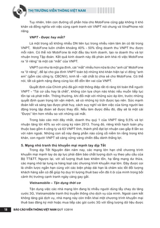 THỊ TRƯỜNG VIỄN THÔNG VIỆT NAM
BÁO CÁO VIỄN THÔNG VIỆT NAM QUÝ I/201418
Tuy nhiên, trên con đường cổ phần hóa cho MobiFone cũng gặp không ít khó
khăn và đồng nghĩa với việc cùng cạnh tranh với VNPT nói chung và VinaPhone nói
riêng.
VNPT - Được hay mất?
Là một trong số không nhiều DN liên tục trong nhiều năm làm ăn có lãi trong
VNPT, MobiFone luôn chiếm khoảng 40% - 50% tổng doanh thu VNPT thu được
mỗi năm. Có thể nói MobiFone là một đầu tàu kinh doanh, tạo ra doanh thu và lợi
nhuận trong Tập đoàn. Kết quả kinh doanh này đã phán ánh khá rõ việc MobiFone
ra “ở riêng” là một cái “mất” của VNPT.
VNPT coi như là một gia đình, cái “mất” nhiều hơn nữa là cho “anh cả” MobiFone
ra “ở riêng”, để lại cho gia đình VNPT toàn bộ những khó khăn hiện tại vì đông “anh
em” (gồm các công ty, CBCNV), kinh tế - vật chất bị chia sẻ cho MobiFone. Có thể
nói, tất cả gánh nặng đang cùng lúc đổ dồn lên vai của VNPT.
Quyết định của Chính phủ đã gửi một thông điệp rất rõ ràng tới toàn thể người
VNPT - “Tái cơ cấu hay là chết”, không còn lựa chọn nào khác nếu muốn tiếp tục
tồn tại và phát triển. Thông thường, khi đối mặt với những sức ép lớn, trước những
quyết định quan trọng tới vận mệnh, sẽ có những kỳ tích được tạo nên. Sức mạnh
đoàn kết và sáng tạo được phát huy, cách suy nghĩ và làm việc của từng người lao
động trong tập đoàn sẽ được thay đổi. Nếu làm được điều đó, đây sẽ là một cái
“Được” lớn hơn nhiều so với những cái mất.
Trong báo cáo mới đây nhất, doanh thu quý 1 của VNPT tăng 9,5% và lợi
nhuận tăng tới 40% so với cùng kỳ năm 2013. Trong đó, riêng khối hạch toán phụ
thuộc bao gồm 4 công ty và 63 VNPT tỉnh, thành phố đạt lợi nhuận cao gấp 8 lần so
với năm ngoái. Những con số này đang phần nào củng cố niềm tin rằng trong khó
khăn, con người VNPT sẽ càng vững vàng chiến đấu dành thắng lợi.
5. Mạng nhỏ tranh thủ khuyến mại mạnh tay dịp Tết
Trong dịp Tết Nguyên đán năm nay, các mạng lớn hạn chế chương trình
khuyến mại mạnh tay do áp lực phải đảm bảo chất lượng dịch vụ theo yêu cầu của
Bộ TT&TT. Ngược lại, với số lượng thuê bao khiêm tốn, hạ tầng mạng dư thừa,
các mạng nhỏ lại tung ra hàng loạt các chương trình khuyến mại lớn. Đây được coi
là chiến lược ngắn hạn cùng với các biện pháp dài hạn là chăm sóc tốt đối tượng
khách hàng sẵn có để giúp họ duy trì lượng thuê bao vốn đã ít ỏi của mình trong bối
cảnh thị trường cạnh tranh ngày càng gay gắt.
Vietnamobile – Tận dụng thời cơ
Tận dụng việc các nhà mạng lớn đang bị nhiều người dùng tẩy chay do tăng
cước 3G, Vietnamobile tranh thủ truyền thông cho dịch vụ của mình. Ngoài cam kết
không tăng giá dịch vụ, nhà mạng này còn triển khai một chương trình khuyến mại
thuê bao đăng ký mới hoặc mua tiếp các gói cước 3G với tổng lượng dữ liệu được
 