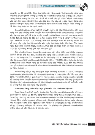 THỊ TRƯỜNG VIỄN THÔNG VIỆT NAM
BÁO CÁO VIỄN THÔNG VIỆT NAM QUÝ I/2014 19
tặng lên tới 10 triệu MB. Cùng thời điểm này năm ngoái, Vietnamobile cũng triển
khai một chương trình tương tự lượng dữ liệu chỉ bằng một nửa (5 triệu MB). Trước
thông tin các mạng lớn cho biết có thể sẽ ra mắt các gói cước 3G giá rẻ sử dụng
vào ban đêm trong năm 2014 để vừa đáp ứng nhu cầu giá rẻ của người dùng, vừa
đảm bảo chi phí mạng lưới, Vietnamobile đã nhanh chân ra mắt gói cước tương tự
để dành tăng thêm lợi thế cạnh tranh.
Đồng thời với các chương trình khuyến mại về dữ liệu, Vietnamobile còn tung
hàng loạt các chương trình khuyến mại tích điểm quay số trúng thưởng, tặng tiền
vào thẻ nạp, gọi quốc tế từ tài khoản khuyến mại (với các nước có mức cước dưới
7.000 đ/phút). Trong đó đặc biệt là hai chương trình “Thứ 5 vàng” và “Ngày của
bạn”. Theo đó chỉ với 1.000 đ/tháng, thuê bao sẽ được hoàn trả toàn bộ khoản phí
sử dụng của ngày thứ 5 trong tuần vào ngày thứ 3 của tuần tiếp theo. Còn trong
ngày được lựa chọn là “Ngày của bạn”, thuê bao sẽ được miễn phí hoàn toàn các
cuộc gọi nội mạng, không giới hạn thời gian gọi.
Dịp kỷ niệm 5 năm thành lập, nhà mạng này cũng triển khai nhiều chương
trình tri ân lớn cho thuê bao, đặc biệt chú trọng vào các thuê bao có mức tiêu dùng
cao. Ví dụ: Tặng 500.000 đ vào tài khoản liên mạng cho 3.150 khách hàng có mức
tiêu dùng cao nhất trong khoảng thời gian từ 19/3 – 17/5/2014; tặng 5 chuyến du lịch
đi Malaysia cho 5 khách hàng có mức tiêu dùng cao nhất từ 2009 đến nay (không
bao gồm nhóm khách hàng VIP, nhân viên Vietnamobile và điểm bán được nhận hỗ
trợ hàng tháng); …
Nhờ những nỗ lực này, trong giai đoạn từ tháng 12/2013 – 1/2014, số lượng
thuê bao của Vietnamobile đã có sự cải thiện thay vì chiều giảm dần đều như năm
2013. Tuy nhiên, khi hết giai đoạn Tết Nguyên đán, các nhà mạng phục hồi lại một
số chương trình khuyến mại cũng như việc Vietnamobile gián tiếp tăng giá dịch vụ
3G bằng cách giảm dung lượng dữ liệu miễn phí của hai gói cước 3G phổ biến nhất
thì lượng thuê bao của mạng này lại giảm.
Gmobile - Tăng thêm tùy chọn gói cước cho thuê bao hiện có
Cuối tháng 1, một số nguồn tin cho biết Gmobile triển khai cung cấp gói cước
Sinh viên với một số ưu đãi như cộng thêm dữ liệu hàng tháng, miễn phí thuê bao….
Dù không có thông báo chính thức trên website song Gmobile đã cho phép thuê bao
hiện có đăng ký chuyển sang gói cước này. So sánh với gói cước tương tự của các
nhà mạng khác cho thấy, ngoài đặc tính nổi bật là tặng lượng dữ liệu lớn hơn hẳn
và gọi nội mạng miễn phí thì các đặc điểm còn lại cũng như giá cước của Gmobile
không có gì nổi bật, thậm chí là còn đắt hơn.
 
