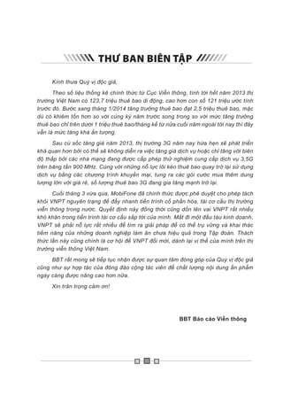 THƯ BAN BIÊN TẬP
Kính thưa Quý vị độc giả,
Theo số liệu thống kê chính thức từ Cục Viễn thông, tính tới hết năm 2013 thị
trường Việt Nam có 123,7 triệu thuê bao di động, cao hơn con số 121 triệu ước tính
trước đó. Bước sang tháng 1/2014 tăng trưởng thuê bao đạt 2,5 triệu thuê bao, mặc
dù có khiêm tốn hơn so với cùng kỳ năm trước song trong so với mức tăng trưởng
thuê bao chỉ trên dưới 1 triệu thuê bao/tháng kể từ nửa cuối năm ngoái tới nay thì đây
vẫn là mức tăng khá ấn tượng.
Sau cú sốc tăng giá năm 2013, thị trường 3G năm nay hứa hẹn sẽ phát triển
khả quan hơn bởi có thể sẽ không diễn ra việc tăng giá dịch vụ hoặc chỉ tăng với biên
độ thấp bởi các nhà mạng đang được cấp phép thử nghiệm cung cấp dịch vụ 3,5G
trên băng tần 900 MHz. Cùng với những nỗ lực lôi kéo thuê bao quay trở lại sử dụng
dịch vụ bằng các chương trình khuyến mại, tung ra các gói cước mua thêm dung
lượng lớn với giá rẻ, số lượng thuê bao 3G đang gia tăng mạnh trở lại.
Cuối tháng 3 vừa qua, MobiFone đã chính thức được phê duyệt cho phép tách
khỏi VNPT nguyên trạng để đẩy nhanh tiến trình cổ phần hóa, tái cơ cấu thị trường
viễn thông trong nước. Quyết định này đồng thời cũng dồn lên vai VNPT rất nhiều
khó khăn trong tiến trình tái cơ cấu sắp tới của mình. Mất đi một đầu tàu kinh doanh,
VNPT sẽ phải nỗ lực rất nhiều để tìm ra giải pháp để có thể trụ vững và khai thác
tiềm năng của những doanh nghiệp làm ăn chưa hiệu quả trong Tập đoàn. Thách
thức lần này cũng chính là cơ hội để VNPT đổi mới, dành lại vị thế của mình trên thị
trường viễn thông Việt Nam.
BBT rất mong sẽ tiếp tục nhận được sự quan tâm đóng góp của Quý vị độc giả
cũng như sự hợp tác của đông đảo cộng tác viên để chất lượng nội dung ấn phẩm
ngày càng được nâng cao hơn nữa.
Xin trân trọng cảm ơn!
							 BBT Báo cáo Viễn thông
 