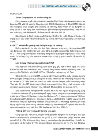 THỊ TRƯỜNG VIỄN THÔNG VIỆT NAM
BÁO CÁO VIỄN THÔNG VIỆT NAM QUÝ I/2014 21
thuê bao 3,2%.
Sfone: Đang bị xem xét thu hồi băng tần
Cũng chưa có quyết định chính thức song Bộ TT&TT cho biết đang xem xét thu hồi
băng tần 850 MHz đã cấp cho Sfone trước đó để triển khai dịch vụ di động CDMA. Mặc dù
nhà mạng này chưa công bố phá sản song vài năm nay đã nợ khoản phí sử dụng tần số,
cùng với đó là hiện trạng dịch vụ di động đã gần như tạm ngừng hoạt động. Trong khi đó
các nhà mạng khác lại đang rất cần băng tần để triển khai dịch vụ.
Bấy nhiêu đó là đủ sở cứ cho quyết định thu hồi băng tần về Bộ để cấp phép cho nhà
mạng khác - dấu chấm hết chính thức cho sự có mặt trên thị trường di động Việt Nam của
Sfone.
6. OTT: Thêm nhiều gương mặt mới gia nhập thị trường
Không gây ồn ào dư luận như thời điểm này năm trước song các ứng dụng OTT
vẫn đang phát triển rất rầm rộ ở Việt Nam. Bằng chứng là việc gia nhập thị trường của một
số OTT mới cũng như việc các nhà mạng đang chuẩn bị tung ra ứng dụng OTT của riêng
mình. Thị trường cũng hứa hẹn sẽ sớm đón nhận những quy định về vấn đề này của Bộ
TT&TT.
Liên tục cập nhật lượng người dùng để PR
Sau một năm phát triển rầm rộ, cạnh tranh gay gắt, một số OTT ngoại như Line,
Kakao Talk tạm thời chấp nhận “thua” và quay sang đầu tư vào các thị trường khác. Các
gương mặt nổi trội còn lại phải kể tới Viber, WhatsApp và ứng dụng nội Zalo.
Cũng chính bởi số lượng OTT còn trụ lại trên thị trường không nhiều nên các chương
trình quảng bá rầm rộ ganh đua nhau giảm đi nhiều. Thêm vào đó, nhà mạng cũng thôi “kêu
ca” về việc bị OTT làm thâm hụt doanh thu khiến báo chí cũng có phần im hơi lặng tiếng.
Thay vào đó, các OTT liên tục cập nhật số lượng người dùng đăng ký và lượng tin nhắn
được gửi qua ứng dụng mỗi ngày như một cách để đánh bóng tên tuổi của mình.
Zalo sau hơn một năm phát triển cho biết đã có 10 triệu người dùng đăng ký, cùng
120 triệu tin nhắn trao đổi qua hệ thống mỗi ngày, và phủ sóng 50% thị trường smartphone
ở Việt Nam. Viber mới đây cũng cho hay, họ đã chạm mốc 12 triệu người dùng tại Việt Nam
trong tháng 3/2014, tăng hơn 4 triệu người dùng so với hồi tháng 11/2013 sau quyết định
chính thức nhảy vào thị trường Việt Nam từ cuối năm 2013. WhatsApp dù không chỉ rõ số
lượng người dùng tại thị trường Việt Nam song cũng cho biết hiện mỗi ngày có 64 tỉ tin nhắn
được gửi qua ứng dụng này, tăng 10 tỉ tin nhắn so với tháng 12/2013.
Thêm 2 OTT mới ra nhập thị trường Việt Nam
Cũng ngay đầu năm, thị trường OTT thế giới chấn động bởi hai thương vụ mua bán
tỷ đô - Facebook mua lại WhatsApp với giá 19 tỷ USD và Rakuten (Nhật) mua lại Viber
với giá 0,9 tỷ USD. Với người dùng, thương vụ mua bán này gần như không có nhiều tác
động song với thị trường OTT thì lại như một quả bom nguyên tử. Nó như một động lực
 