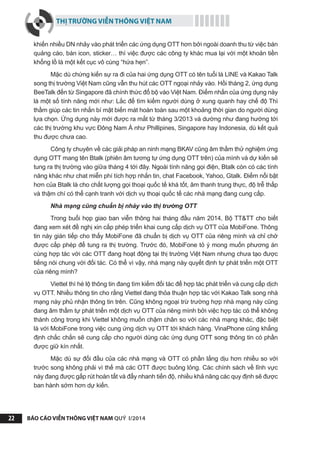 THỊ TRƯỜNG VIỄN THÔNG VIỆT NAM
BÁO CÁO VIỄN THÔNG VIỆT NAM QUÝ I/201422
khiến nhiều DN nhảy vào phát triển các ứng dụng OTT hơn bởi ngoài doanh thu từ việc bán
quảng cáo, bán icon, sticker… thì việc được các công ty khác mua lại với một khoản tiền
khổng lồ là một kết cục vô cùng “hứa hẹn”.
Mặc dù chứng kiến sự ra đi của hai ứng dụng OTT có tên tuổi là LINE và Kakao Talk
song thị trường Việt Nam cũng vẫn thu hút các OTT ngoại nhảy vào. Hồi tháng 2, ứng dụng
BeeTalk đến từ Singapore đã chính thức đổ bộ vào Việt Nam. Điểm nhấn của ứng dụng này
là một số tính năng mới như: Lắc để tìm kiếm người dùng ở xung quanh hay chế độ Thì
thầm giúp các tin nhắn bí mật biến mát hoàn toàn sau một khoảng thời gian do người dùng
lựa chọn. Ứng dụng này mới được ra mắt từ tháng 3/2013 và dường như đang hướng tới
các thị trường khu vực Đông Nam Á như Phillipines, Singapore hay Indonesia, dù kết quả
thu được chưa cao.
Công ty chuyên về các giải pháp an ninh mạng BKAV cũng âm thầm thử nghiệm ứng
dụng OTT mang tên Btalk (phiên âm tương tự ứng dụng OTT trên) của mình và dự kiến sẽ
tung ra thị trường vào giữa tháng 4 tới đây. Ngoài tính năng gọi điện, Btalk còn có các tính
năng khác như chat miễn phí tích hợp nhắn tin, chat Facebook, Yahoo, Gtalk. Điểm nổi bật
hơn của Btalk là cho chất lượng gọi thoại quốc tế khá tốt, âm thanh trung thực, độ trễ thấp
và thậm chí có thể cạnh tranh với dịch vụ thoại quốc tế các nhà mạng đang cung cấp.
Nhà mạng cũng chuẩn bị nhảy vào thị trường OTT
Trong buổi họp giao ban viễn thông hai tháng đầu năm 2014, Bộ TT&TT cho biết
đang xem xét đề nghị xin cấp phép triển khai cung cấp dịch vụ OTT của MobiFone. Thông
tin này gián tiếp cho thấy MobiFone đã chuẩn bị dịch vụ OTT của riêng mình và chỉ chờ
được cấp phép để tung ra thị trường. Trước đó, MobiFone tỏ ý mong muốn phương án
cùng hợp tác với các OTT đang hoạt động tại thị trường Việt Nam nhưng chưa tạo được
tiếng nói chung với đối tác. Có thể vì vậy, nhà mạng này quyết định tự phát triển một OTT
của riêng mình?
Viettel thì hé lộ thông tin đang tìm kiếm đối tác để hợp tác phát triển và cung cấp dịch
vụ OTT. Nhiều thông tin cho rằng Viettel đang thỏa thuận hợp tác với Kakao Talk song nhà
mạng này phủ nhận thông tin trên. Cũng không ngoại trừ trường hợp nhà mạng này cũng
đang âm thầm tự phát triển một dịch vụ OTT của riêng mình bởi việc hợp tác có thể không
thành công trong khi Viettel không muốn chậm chân so với các nhà mạng khác, đặc biệt
là với MobiFone trong việc cung ứng dịch vụ OTT tới khách hàng. VinaPhone cũng khẳng
định chắc chắn sẽ cung cấp cho người dùng các ứng dụng OTT song thông tin có phần
được giữ kín nhất.
Mặc dù sự đối đầu của các nhà mạng và OTT có phần lắng dịu hơn nhiều so với
trước song không phải vì thế mà các OTT được buông lỏng. Các chính sách về lĩnh vực
này đang được gấp rút hoàn tất và đẩy nhanh tiến độ, nhiều khả năng các quy định sẽ được
ban hành sớm hơn dự kiến.
 
