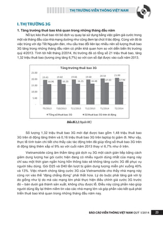 THỊ TRƯỜNG VIỄN THÔNG VIỆT NAM
BÁO CÁO VIỄN THÔNG VIỆT NAM QUÝ I/2014 23
I. THỊ TRƯỜNG 3G
1. Tăng trưởng thuê bao khả quan trong những tháng đầu năm
Nỗ lực kéo thuê bao rời bỏ dịch vụ quay lại sử dụng bằng việc giảm giá cước trong
một vài tháng đầu của nhà mạng dường như cũng đem lại chút ít tác động. Cùng với đó là
việc trùng với dịp Tết Nguyên đán, nhu cầu trao đổi liên lạc nhiều nên số lượng thuê bao
3G tăng trong những tháng đầu năm có phần khả quan hơn so với diễn biến thị trường
quý 4/2013. Tính tới hết tháng 2/2014, thị trường đã có tổng số 21 triệu thuê bao, tăng
1,32 triệu thuê bao (tương ứng tăng 6,7%) so với con số đạt được vào cuối năm 2013.
Biểuđồ2.2(NguồnMIC)
Số lượng 1,32 triệu thuê bao 3G mới đạt được bao gồm 1,48 triệu thuê bao
3G trên di động tăng thêm và 0,16 triệu thuê bao 3G trên laptop bị giảm đi. Như vậy,
thực tế tính toán chi tiết cho thấy các tác động trên đã giúp tổng số thuê bao 3G trên
di động tăng thêm xấp xỉ 9% so với cuối năm 2013 thay vì 6,7% như ở trên.
Vietnamobile cũng âm thầm tăng giá dịch vụ 3G một cách gián tiếp bằng cách
giảm dung lượng hai gói cước hiện đang có nhiều người dùng nhất của mạng này
chỉ sau một thời gian ngắn hùng hồn thông báo sẽ không tăng cước 3G để phục vụ
người tiêu dùng. Gói D25 và D40 lần lượt bị giảm dung lượng miễn phí xuống 40%
và 13%. Việc nhanh chóng tăng cước 3G của Vietnamobile cho thấy nhà mạng này
cũng rơi vào thế “đặng chẳng đừng” phải thất hứa. Lý do buộc phải tăng giá với lý
do giống như lý do mà các mạng lớn phải thực hiện điều chỉnh giá cước 3G trước
đó – bán dưới giá thành sản xuất, không chịu được lỗ. Điều này cũng phần nào giúp
người dùng lấy lại thêm niềm tin vào các nhà mạng lớn và góp phần vào kết quả phát
triển thuê bao khả quan trong những tháng đầu năm nay.
 