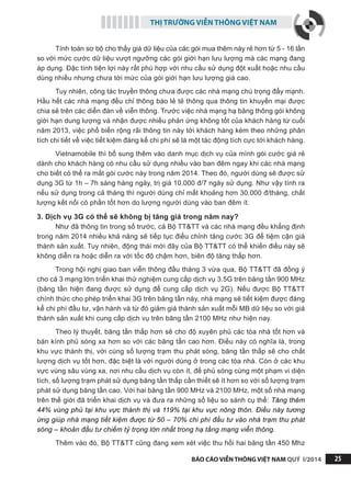 THỊ TRƯỜNG VIỄN THÔNG VIỆT NAM
BÁO CÁO VIỄN THÔNG VIỆT NAM QUÝ I/2014 25
Tính toán sơ bộ cho thấy giá dữ liệu của các gói mua thêm này rẻ hơn từ 5 - 16 lần
so với mức cước dữ liệu vượt ngưỡng các gói giới hạn lưu lượng mà các mạng đang
áp dụng. Đặc tính tiện lợi này rất phù hợp với nhu cầu sử dụng đột xuất hoặc nhu cầu
dùng nhiều nhưng chưa tới mức của gói giới hạn lưu lượng giá cao.
Tuy nhiên, công tác truyền thông chưa được các nhà mạng chú trọng đẩy mạnh.
Hầu hết các nhà mạng đều chỉ thông báo lẻ tẻ thông qua thông tin khuyến mại được
chia sẻ trên các diễn đàn về viễn thông. Trước việc nhà mạng hạ băng thông gói không
giới hạn dung lượng và nhận được nhiều phản ứng không tốt của khách hàng từ cuối
năm 2013, việc phổ biến rộng rãi thông tin này tới khách hàng kèm theo những phân
tích chi tiết về việc tiết kiệm đáng kể chi phí sẽ là một tác động tích cực tới khách hàng.
Vietnamobile thì bổ sung thêm vào danh mục dịch vụ của mình gói cước giá rẻ
dành cho khách hàng có nhu cầu sử dụng nhiều vào ban đêm ngay khi các nhà mạng
cho biết có thể ra mắt gói cước này trong năm 2014. Theo đó, người dùng sẽ được sử
dụng 3G từ 1h – 7h sáng hàng ngày, trị giá 10.000 đ/7 ngày sử dụng. Như vậy tính ra
nếu sử dụng trong cả tháng thì người dùng chỉ mất khoảng hơn 30.000 đ/tháng, chất
lượng kết nối có phần tốt hơn do lượng người dùng vào ban đêm ít.
3. Dịch vụ 3G có thể sẽ không bị tăng giá trong năm nay?
Như đã thông tin trong số trước, cả Bộ TT&TT và các nhà mạng đều khẳng định
trong năm 2014 nhiều khả năng sẽ tiếp tục điểu chỉnh tăng cước 3G để tiệm cận giá
thành sản xuất. Tuy nhiên, động thái mới đây của Bộ TT&TT có thể khiến điều này sẽ
không diễn ra hoặc diễn ra với tốc độ chậm hơn, biên độ tăng thấp hơn.
Trong hội nghị giao ban viễn thông đầu tháng 3 vừa qua, Bộ TT&TT đã đồng ý
cho cả 3 mạng lớn triển khai thử nghiệm cung cấp dịch vụ 3.5G trên băng tần 900 MHz
(băng tần hiện đang được sử dụng để cung cấp dịch vụ 2G). Nếu được Bộ TT&TT
chính thức cho phép triển khai 3G trên băng tần này, nhà mạng sẽ tiết kiệm được đáng
kể chi phí đầu tư, vận hành và từ đó giảm giá thành sản xuất mỗi MB dữ liệu so với giá
thành sản xuất khi cung cấp dịch vụ trên băng tần 2100 MHz như hiện nay.
Theo lý thuyết, băng tần thấp hơn sẽ cho độ xuyên phủ các tòa nhà tốt hơn và
bán kính phủ sóng xa hơn so với các băng tần cao hơn. Điều này có nghĩa là, trong
khu vực thành thị, với cùng số lượng trạm thu phát sóng, băng tần thấp sẽ cho chất
lượng dịch vụ tốt hơn, đặc biệt là với người dùng ở trong các tòa nhà. Còn ở các khu
vực vùng sâu vùng xa, nơi nhu cầu dịch vụ còn ít, để phủ sóng cùng một phạm vi diện
tích, số lượng trạm phát sử dụng băng tần thấp cần thiết sẽ ít hơn so với số lượng trạm
phát sử dụng băng tần cao. Với hai băng tần 900 MHz và 2100 MHz, một số nhà mạng
trên thế giới đã triển khai dịch vụ và đưa ra những số liệu so sánh cụ thể: Tăng thêm
44% vùng phủ tại khu vực thành thị và 119% tại khu vực nông thôn. Điều này tương
ứng giúp nhà mạng tiết kiệm được từ 50 – 70% chi phí đầu tư vào nhà trạm thu phát
sóng – khoản đầu tư chiếm tỷ trọng lớn nhất trong hạ tầng mạng viễn thông.
Thêm vào đó, Bộ TT&TT cũng đang xem xét việc thu hồi hai băng tần 450 Mhz
 