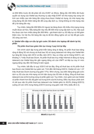 THỊ TRƯỜNG VIỄN THÔNG VIỆT NAM
BÁO CÁO VIỄN THÔNG VIỆT NAM QUÝ I/201426
và 850 MHz trước đó đã phân bổ cho EVNT và Sfone. Băng tần 450 MHz đã thuộc
quyền sử dụng của Viettel sau thương vụ sáp nhập EVNT về nhà mạng này song với
tính can nhiễu cao nên băng tần cũng chưa được Viettel sử dụng, dù nhà mạng này
cũng đang rất cần thêm băng tần để cung cấp dịch vụ. Cũng không có nhà mạng nào
để ý tới băng tần này.
Tuy nhiên, băng tần 850 MHz thì ngược lại đang được rất nhiều nhà mạng mong
muốn được sở hữu. Nếu băng tần này nếu để triển khai cung cấp dịch vụ 3G, hiệu quả
thu được còn hơn nhiều băng tần 900 MHz - giá thành dịch vụ 3G tiếp tục có thể giảm
thêm nữa. Cơ hội thu hồi băng tần này là rất lớn đồng nghĩa với cơ hội để giá cước
3G càng cao hơn.
4. Viettel dồn dập cơ cấu lại gói cước 3G dành cho laptop để dành lại thị
phần
Thị phần thuê bao giảm liên tục trong 3 quý trở lại đây
Với chính sách tập trung phát triển băng rộng di động, thị phần thuê bao băng
rộng di động 3G nói chung và thuê bao 3G sử dụng datacard nói riêng của Viettel liên
tục tăng lên trong năm 2012 và đầu năm 2013. Sau cú nhảy vọt từ tháng 5/2013, với
khoảng 1,7 triệu thuê bao Dcom, thị phần thuê bao truy nhập Internet di động sử dụng
datacard của Viettel tăng lên gần ngang bằng với của VNPT và tiếp tục duy trì mức
ngang bằng này đến hết tháng 8 năm ngoái.
Tuy nhiên, bắt đầu từ quý 3/2013 trở lại đây, tổng số thuê bao và thị phần thuê
bao Dcom của Viettel liên tục giảm sút. Tính đến hết tháng 2/2014, Viettel chỉ còn 1,37
triệu thuê bao Dcom (tương ứng giảm 17%). Nhìn chung, sau biến động tăng giá cước
dịch vụ 3G của các nhà mạng và tính tiện dụng của 3G trên di động, tổng số thuê bao
datacard của cả thị trường cũng có phần giảm sút. Tuy nhiên, mức giảm sút của Viettel
có phần nhanh hơn tốc độ giảm sút trung bình của thị trường. Điều này được phản ánh
rõ nét qua việc thị phần thuê bao datacard của Viettel giảm từ 49,9% (tháng 6/2013)
xuống chỉ còn 43% trong tháng 2/2014 (tương ứng giảm mất 10%) (biểu đồ 2.3).
Biểuđồ2.3(NguồnMIC)
 