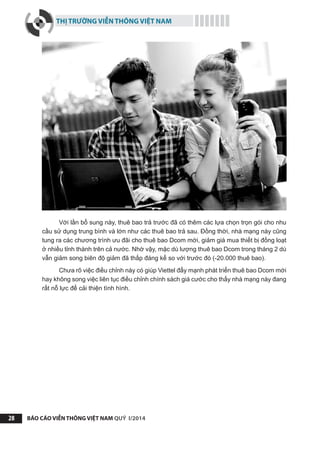 THỊ TRƯỜNG VIỄN THÔNG VIỆT NAM
BÁO CÁO VIỄN THÔNG VIỆT NAM QUÝ I/201428
Với lần bổ sung này, thuê bao trả trước đã có thêm các lựa chọn trọn gói cho nhu
cầu sử dụng trung bình và lớn như các thuê bao trả sau. Đồng thời, nhà mạng này cũng
tung ra các chương trình ưu đãi cho thuê bao Dcom mới, giảm giá mua thiết bị đồng loạt
ở nhiều tỉnh thành trên cả nước. Nhờ vậy, mặc dù lượng thuê bao Dcom trong tháng 2 dù
vẫn giảm song biên độ giảm đã thấp đáng kể so với trước đó (-20.000 thuê bao).
Chưa rõ việc điều chỉnh này có giúp Viettel đẩy mạnh phát triển thuê bao Dcom mới
hay không song việc liên tục điều chỉnh chính sách giá cước cho thấy nhà mạng này đang
rất nỗ lực để cải thiện tình hình.
 