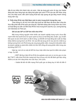 THỊ TRƯỜNG VIỄN THÔNG VIỆT NAM
BÁO CÁO VIỄN THÔNG VIỆT NAM QUÝ I/2014 31
tiếp thị tại nhiều tỉnh thành trên cả nước. Việc áp dụng giá cước rẻ này của Viettel
đang kéo theo hàng loạt các động thái giảm giá cước FTTH của các ISP khác cũng
như cho thấy trước viễn cảnh lượng thuê bao cáp quang sẽ gia tăng nhanh chóng
trong năm nay.
2. Triển khai IPv6 của Việt Nam mới ở mức trung bình trong khu vực
Theo thông tin về tình hình triển khai Ipv6 tại Việt Nam đã được Ban công tác
thúc đẩy phát triển IPv6 quốc gia công bố, Việt Nam đang nằm trong nhóm các nước
có hoạt động xúc tiến và triển khai IPv6 ở mức trung bình của khu vực, tương đương
với Indonesia và Thái Lan.
Chỉ có các ISP và CSP lớn triển khai IPv6
Một trong những nguyên nhân khiến các doanh nghiệp trong nước chưa đẩy
mạnh triển khai Ipv6 là do Cơ quan quản lý chưa có hệ thống tiêu chuẩn, quy chuẩn
liên quan và các chính sách ưu đãi rõ ràng, cụ thể đối với hoạt động sản xuất và nhập
khẩu thiết bị tương thích với IPv6. Với các DN nội dung số thì rào cản lớn nhất là sự
không tương thích với IPv6 trong các ứng dụng phần mềm, trong khi tỷ lệ phần mềm
do doanh nghiệp tự phát triển chiếm tới trên 50% tổng số lượng phần mềm trong các
hệ thống CNTT-TT.
Hiện tại, mới chỉ có một số ISP lớn thực hiện triển khai Ipv6 thí điểm trên phạm
vi hẹp. Cụ thể:
- VNPT đã thực hiện hỗ trợ IPv6 cho website vnpt.com.vn và mic.gov.vn của
Bộ TT&TT, triển khai IPv6 trên mạng lưới thực tế quy mô nhỏ để đánh giá hiệu năng
thiết bị và các tính năng khác như xác thực, tính cước.
- Viettel đã kết nối đến mạng IPv6 quốc gia và đang duy trì kết nối đến 9
 