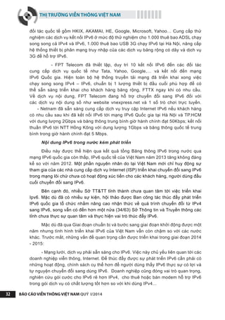 THỊ TRƯỜNG VIỄN THÔNG VIỆT NAM
BÁO CÁO VIỄN THÔNG VIỆT NAM QUÝ I/201432
đối tác quốc tế gồm HKIX, AKAMAI, HE, Google, Microsoft, Yahoo… Cung cấp thử
nghiệm các dịch vụ kết nối IPv6 ở mức độ thử nghiệm cho 1.000 thuê bao ADSL chạy
song song cả IPv4 và IPv6, 1.000 thuê bao USB 3G chạy IPv6 tại Hà Nội, nâng cấp
hệ thống thiết bị phân mạng truy nhập của các dịch vụ băng rộng có dây và dịch vụ
3G để hỗ trợ IPv6.
- FPT Telecom đã thiết lập, duy trì 10 kết nối IPv6 đến các đối tác
cung cấp dịch vụ quốc tế như Tata, Yahoo, Google,… và kết nối đến mạng
IPv6 Quốc gia. Hiện toàn bộ hệ thống truyền tải mạng đã triển khai xong việc
chạy song song IPv4 – IPv6, chuẩn bị 1 lượng thiết bị đầu cuối phù hợp để có
thể sẵn sàng triển khai cho khách hàng băng rộng, FTTX ngay khi có nhu cầu.
Về dịch vụ nội dung, FPT Telecom đang hỗ trợ chuyển đổi sang IPv6 đối với
các dịch vụ nội dung số như website vnexpress.net và 1 số trò chơi trực tuyến.
- Netnam đã sẵn sàng cung cấp dịch vụ truy cập Internet IPv6 nếu khách hàng
có nhu cầu sau khi đã kết nối IPv6 tới mạng IPv6 Quốc gia tại Hà Nội và TP.HCM
với dung lượng 2Gbps và băng thông trung bình giờ hành chính đạt 50Kbps; kết nối
thuần IPv6 tới NTT Hồng Kông với dung lượng 1Gbps và băng thông quốc tế trung
bình trong giờ hành chính đạt 5 Mbps.
Nội dung IPv6 trong nước kém phát triển
Điều này được thể hiện qua kết quả tổng Băng thông IPv6 trong nước qua
mạng IPv6 quốc gia còn thấp, IPv6 quốc tế của Việt Nam năm 2013 tăng không đáng
kể so với năm 2012. Một phần nguyên nhân do tại Việt Nam mới chỉ huy động sự
tham gia của các nhà cung cấp dịch vụ Internet (ISP) triển khai chuyển đổi sang IPv6
trong mạng lõi chứ chưa có hoạt động xúc tiến cho các khách hàng, người dùng đầu
cuối chuyển đổi sang IPv6.
Bên cạnh đó, nhiều Sở TT&TT tỉnh thành chưa quan tâm tới việc triển khai
Ipv6. Mặc dù đã có nhiều sự kiện, hội thảo được Ban công tác thúc đẩy phát triển
IPv6 quốc gia tổ chức nhằm nâng cao nhận thức về quá trình chuyển đổi từ IPv4
sang IPv6, song vẫn có đến hơn một nửa (34/63) Sở Thông tin và Truyền thông các
tỉnh chưa thực sự quan tâm và thực hiện vai trò thúc đẩy IPv6.
Mặc dù đã qua Giai đoạn chuẩn bị và bước sang giai đoạn khởi động được một
năm nhưng tình hình triển khai IPv6 của Việt Nam vẫn còn chậm so với các nước
khác. Trước mắt, những vấn đề quan trọng cần được triển khai trong giai đoạn 2014
- 2015:
- Mạng lưới, dịch vụ phải sẵn sàng cho IPv6. Việc này chủ yếu liên quan tới các
doanh nghiệp viễn thông, Internet. Để thúc đẩy được sự phát triển IPv6 cần phải có
những hoạt động, chính sách cụ thể hơn để người dùng thấy IPv6 thực sự có lợi và
tự nguyện chuyển đổi sang dùng IPv6. Doanh nghiệp cũng đóng vai trò quan trọng,
nghiên cứu gói cước cho IPv6 rẻ hơn IPv4,  cho thuê hoặc bán modem hỗ trợ IPv6
trong gói dịch vụ có chất lượng tốt hơn so với khi dùng IPv4...
 