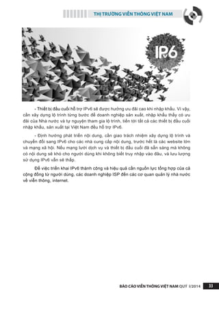 THỊ TRƯỜNG VIỄN THÔNG VIỆT NAM
BÁO CÁO VIỄN THÔNG VIỆT NAM QUÝ I/2014 33
- Thiết bị đầu cuối hỗ trợ IPv6 sẽ được hưởng ưu đãi cao khi nhập khẩu. Vì vậy,
cần xây dựng lộ trình từng bước để doanh nghiệp sản xuất, nhập khẩu thấy có ưu
đãi của Nhà nước và tự nguyện tham gia lộ trình, tiến tới tất cả các thiết bị đầu cuối
nhập khẩu, sản xuất tại Việt Nam đều hỗ trợ IPv6.
- Định hướng phát triển nội dung, cần giao trách nhiệm xây dựng lộ trình và
chuyển đổi sang IPv6 cho các nhà cung cấp nội dung, trước hết là các website lớn
và mạng xã hội. Nếu mạng lưới dịch vụ và thiết bị đầu cuối đã sẵn sàng mà không
có nội dung sẽ khó cho người dùng khi không biết truy nhập vào đâu, và lưu lượng
sử dụng IPv6 vẫn sẽ thấp.
Để việc triển khai IPv6 thành công và hiệu quả cần nguồn lực tổng hợp của cả
cộng đồng từ người dùng, các doanh nghiệp ISP đến các cơ quan quản lý nhà nước
về viễn thông, internet.
 