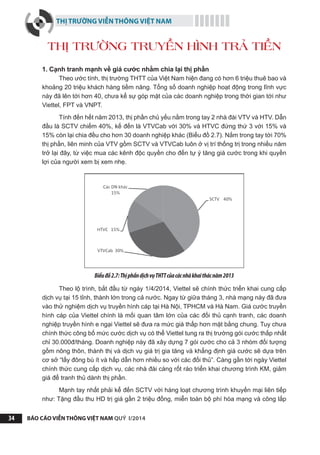 THỊ TRƯỜNG VIỄN THÔNG VIỆT NAM
BÁO CÁO VIỄN THÔNG VIỆT NAM QUÝ I/201434
THỊ TRƯỜNG TRUYỀN HÌNH TRẢ TIỀN
1. Cạnh tranh mạnh về giá cước nhằm chia lại thị phần
Theo ước tính, thị trường THTT của Việt Nam hiện đang có hơn 6 triệu thuê bao và
khoảng 20 triệu khách hàng tiềm năng. Tổng số doanh nghiệp hoạt động trong lĩnh vực
này đã lên tới hơn 40, chưa kể sự góp mặt của các doanh nghiệp trong thời gian tới như
Viettel, FPT và VNPT.
Tính đến hết năm 2013, thị phần chủ yếu nằm trong tay 2 nhà đài VTV và HTV. Dẫn
đầu là SCTV chiếm 40%, kế đến là VTVCab với 30% và HTVC đứng thứ 3 với 15% và
15% còn lại chia đều cho hơn 30 doanh nghiệp khác (Biểu đồ 2.7). Nắm trong tay tới 70%
thị phần, liên minh của VTV gồm SCTV và VTVCab luôn ở vị trí thống trị trong nhiều năm
trở lại đây, từ việc mua các kênh độc quyền cho đến tự ý tăng giá cước trong khi quyền
lợi của người xem bị xem nhẹ.
Biểuđồ2.7:ThịphầndịchvụTHTTcủacácnhàkhaithácnăm2013
Theo lộ trình, bắt đầu từ ngày 1/4/2014, Viettel sẽ chính thức triển khai cung cấp
dịch vụ tại 15 tỉnh, thành lớn trong cả nước. Ngay từ giữa tháng 3, nhà mạng này đã đưa
vào thử nghiệm dịch vụ truyền hình cáp tại Hà Nội, TPHCM và Hà Nam. Giá cước truyền
hình cáp của Viettel chính là mối quan tâm lớn của các đối thủ cạnh tranh, các doanh
nghiệp truyền hình e ngại Viettel sẽ đưa ra mức giá thấp hơn mặt bằng chung. Tuy chưa
chính thức công bố mức cước dịch vụ có thể Viettel tung ra thị trường gói cước thấp nhất
chỉ 30.000đ/tháng. Doanh nghiệp này đã xây dựng 7 gói cước cho cả 3 nhóm đối tượng
gồm nông thôn, thành thị và dịch vụ giá trị gia tăng và khẳng định giá cước sẽ dựa trên
cơ sở “lấy đông bù ít và hấp dẫn hơn nhiều so với các đối thủ”. Càng gần tới ngày Viettel
chính thức cung cấp dịch vụ, các nhà đài càng rốt ráo triển khai chương trình KM, giảm
giá để tranh thủ dành thị phần.
Mạnh tay nhất phải kể đến SCTV với hàng loạt chương trình khuyến mại liên tiếp
như: Tặng đầu thu HD trị giá gần 2 triệu đồng, miễn toàn bộ phí hòa mạng và công lắp
 
