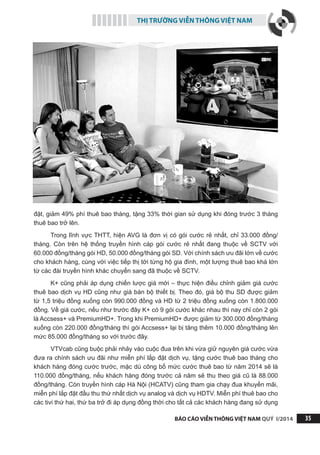 THỊ TRƯỜNG VIỄN THÔNG VIỆT NAM
BÁO CÁO VIỄN THÔNG VIỆT NAM QUÝ I/2014 35
đặt, giảm 49% phí thuê bao tháng, tặng 33% thời gian sử dụng khi đóng trước 3 tháng
thuê bao trở lên.
Trong lĩnh vực THTT, hiện AVG là đơn vị có gói cước rẻ nhất, chỉ 33.000 đồng/
tháng. Còn trên hệ thống truyền hình cáp gói cước rẻ nhất đang thuộc về SCTV với
60.000 đồng/tháng gói HD, 50.000 đồng/tháng gói SD. Với chính sách ưu đãi lớn về cước
cho khách hàng, cùng với việc tiếp thị tới từng hộ gia đình, một lượng thuê bao khá lớn
từ các đài truyền hình khác chuyển sang đã thuộc về SCTV.
K+ cũng phải áp dụng chiến lược giá mới – thực hiện điều chỉnh giảm giá cước
thuê bao dịch vụ HD cũng như giá bán bộ thiết bị. Theo đó, giá bộ thu SD được giảm
từ 1,5 triệu đồng xuống còn 990.000 đồng và HD từ 2 triệu đồng xuống còn 1.800.000
đồng. Về giá cước, nếu như trước đây K+ có 9 gói cước khác nhau thì nay chỉ còn 2 gói
là Accsess+ và PremiumHD+. Trong khi PremiumHD+ được giảm từ 300.000 đồng/tháng
xuống còn 220.000 đồng/tháng thì gói Accsess+ lại bị tăng thêm 10.000 đồng/tháng lên
mức 85.000 đồng/tháng so với trước đây.
VTVcab cũng buộc phải nhảy vào cuộc đua trên khi vừa giữ nguyên giá cước vừa
đưa ra chính sách ưu đãi như miễn phí lắp đặt dịch vụ, tặng cước thuê bao tháng cho
khách hàng đóng cước trước, mặc dù công bố mức cước thuê bao từ năm 2014 sẽ là
110.000 đồng/tháng, nếu khách hàng đóng trước cả năm sẽ thu theo giá cũ là 88.000
đồng/tháng. Còn truyền hình cáp Hà Nội (HCATV) cũng tham gia chạy đua khuyến mãi,
miễn phí lắp đặt đầu thu thứ nhất dịch vụ analog và dịch vụ HDTV. Miễn phí thuê bao cho
các tivi thứ hai, thứ ba trở đi áp dụng đồng thời cho tất cả các khách hàng đang sử dụng
 