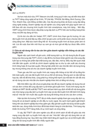THỊ TRƯỜNG VIỄN THÔNG VIỆT NAM
BÁO CÁO VIỄN THÔNG VIỆT NAM QUÝ I/201436
dịch vụ HCATV.
Xa hơn một chút nữa, FPT Telecom cho biết, trong quý II năm nay sẽ triển khai dịch
vụ THTT bằng công nghệ số tại 8 tỉnh, TP (Hà Nội, TPHCM, Đà Nẵng, Bình Dương, Cần
Thơ, Khánh Hòa, Lâm Đồng và Đăk Lắk). Các địa phương khác sẽ được cung cấp bằng
công nghệ analog. Doanh nghiệp này sẽ nghiên cứu công nghệ mới giúp người xem có
thể theo dõi các chương trình truyền hình trên smartphone, máy tính bảng… Mới đây,
VNPT cũng chính thức được cấp phép cung cấp dịch vụ IPTV trên các hạ tầng mạng khác
nhau mà DN này đang sở hữu.
Có lẽ chờ cho đến khi Viettel, FPT, VNPT chính thức tham gia thị trường, thì các
đài truyền hình sẽ phải tiếp tục điều chỉnh lại giá cước và thị phần được chia lại một cách
công bằng hơn. Một bức tranh tổng thể về thị trường truyền hình sẽ được phản ánh rõ
nét. Lúc đó cuộc đua trên mới thực sự cam go và mức giá sẽ tiếp tục được điều chỉnh
giảm.
2. Chia sẻ nội dung vẫn là rào cản lớn giữa doanh nghiệp viễn thông và các đài
truyền hình
Ngoài việc cạnh tranh về giá cước, chất lượng dịch vụ, thì nội dung là yếu tố quan
trọng của nhà cung cấp THTT, chính vì vậy để thu hút được khán giả thì các nhà cung cấp
luôn tạo ra những sản phẩm đạt chất lượng cao, độc đáo, mới lạ. Điều này liên quan chặt
chẽ đến bản quyền, có thể do chính doanh nghiệp tạo ra như tự sản xuất các chương
trình riêng hoặc đi mua bản quyền. Nhưng hiện phần lớn các nhà đài nắm nội dung trong
tay nhưng không chia sẻ cho các doanh nghiệp truyền hình khác.
Tham gia vào lĩnh vực truyền hình các mạng viễn thông có lợi thế về hạ tầng lớn
trên toàn quốc, còn các đài truyền hình có ưu thế về nội dung. Nhưng xem ra việc bắt tay
hợp tác, kết nối để khai thác, cùng phát huy những thế mạnh của mỗi bên thì vấn đề chia
sẻ nội dung của các nhà đài cho doanh nghiệp khác khó có tiếng nói chung.
Đến thời điểm này vẫn chưa có giải pháp nào để các doanh nghiệp nội dung chia sẻ
với các đơn vị khác để cung cấp dịch vụ tới khán giả truyền hình. Trước tình trạng này thì
Viettel và VNPT đã đề xuất Bộ TT&TT xem xét ban hành quy định về kết nối nội dung giữa
các nhà mạng cung cấp dịch vụ truyền hình cáp và các đài truyền hình để tránh tình trạng
một số “nhà đài” lớn muốn độc quyền nội dung tốt không chia sẻ cho các đơn vị khác.
Hiện tại trên thị trường THTT đã có nhiều doanh nghiệp tham gia cung cấp dịch vụ,
trong đó có cả doanh nghiệp có vốn đầu tư nước ngoài. Do cạnh tranh giành giật khách
hàng nên các doanh nghiệp đua nhau giảm giá, đẩy giá bản quyền nội dung và bản quyền
kênh lên cao, dùng nhiều hình thức để lôi kéo khách hàng từ nhà đài khác. Tình trạng này
khiến thị trường THTT đang thiếu đi sự minh bạch và công bằng.
Vì vậy, Bộ TT&TT cần sớm nghiên cứu để có chính sách về kết nối giữa các nhà
mạng cung cấp dịch vụ truyền hình cáp với các “nhà đài” nắm giữ nội dung trên cơ sở
hợp đồng thương mại. Quy định này nhằm tránh lãng phí nguồn lực và có thể truyền dẫn
rộng rãi nội dung truyền hình đến nhiều người dân.
 