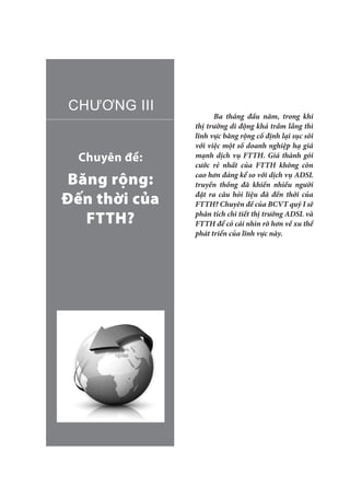 Chuyên đề:
Băng rộng:
Đến thời của
FTTH?
CHƯƠNG III
Ba tháng đầu năm, trong khi
thị trường di động khá trầm lắng thì
lĩnh vực băng rộng cố định lại sục sôi
với việc một số doanh nghiệp hạ giá
mạnh dịch vụ FTTH. Giá thành gói
cước rẻ nhất của FTTH không còn
cao hơn đáng kể so với dịch vụ ADSL
truyền thống đã khiến nhiều người
đặt ra câu hỏi liệu đã đến thời của
FTTH? Chuyên đề của BCVT quý I sẽ
phân tích chi tiết thị trường ADSL và
FTTH để có cái nhìn rõ hơn về xu thế
phát triển của lĩnh vực này.
 