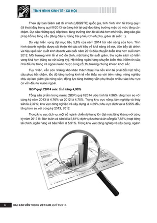 TÌNH HÌNH KINH TẾ - XÃ HỘI
BÁO CÁO VIỄN THÔNG VIỆT NAM QUÝ I/20144
Theo Uỷ ban Giám sát tài chính (UBGSTC) quốc gia, tình hình kinh tế trong quý I
đã thoát đáy trong quý III/2013 và đang trở lại quỹ đạo tăng trưởng mặc dù mức tăng còn
chậm. Dự báo những quý tiếp theo, tăng trưởng kinh tế sẽ khá hơn nhờ hiệu ứng các giải
pháp hỗ trợ tổng cầu (tăng đầu tư bằng trái phiếu Chính phủ, giảm lãi suất…). 
Do vậy, triển vọng đạt mục tiêu 5,8% của năm 2014 trở nên sáng sủa hơn. Tình
hình doanh nghiệp được cải thiện khi các chỉ tiêu về khả năng trả nợ, đòn bẩy tài chính
và hiệu quả sản xuất kinh doanh vào cuối năm 2013 đều chuyển biến khá hơn cuối năm
2012. Môi trường kinh tế vĩ mô ổn định, mặt bằng lãi suất giảm, thu ngân sách có triển
vọng khá hơn (tăng so với cùng kỳ). Hệ thống ngân hàng chuyển biến khá. Niềm tin của
nhà đầu tư trong và ngoài nước được củng cố; thị trường chứng khoán khởi sắc. 
Tuy nhiên, vẫn còn những khó khăn thách thức mà nền kinh tế phải đối mặt: tổng
cầu phục hồi chậm, tốc độ tăng tưởng kinh tế vẫn thấp so với tiềm năng; nông nghiệp
chịu áp lực giảm giá nông sản; động lực tăng trưởng vẫn phụ thuộc nhiều vào khu vực
có vốn đầu tư nước ngoài. 
GDP quý I/2014 ước tính tăng 4,96%
Tổng sản phẩm trong nước (GDP) quý I/2014 ước tính là 4,96% tăng hơn so với
cùng kỳ năm 2013 là 4,76% và 2012 là 4,75%. Trong khu vực nông, lâm nghiệp và thủy
sản là 2,37%; khu vực công nghiệp và xây dựng là 4,69%; khu vực dịch vụ là 5,95% đều
tăng hơn so với cùng kỳ 2013, 2012.
Trong khu vực dịch vụ, một số ngành chiếm tỷ trọng lớn đạt mức tăng khá so với cùng
kỳ năm 2013 là: Bán buôn và bán lẻ là 5,61%; dịch vụ lưu trú và ăn uống là 7,58%; hoạt động
tài chính, ngân hàng và bảo hiểm là 5,91%. Trong khu vực công nghiệp và xây dựng, ngành
 
