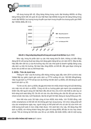 CHUYÊN ĐỀ
BÁO CÁO VIỄN THÔNG VIỆT NAM QUÝ I/201440
Về dung lượng kết nối, tổng băng thông trong nước đạt khoảng 460Gb và tổng
băng thông kênh kết nối quốc tế của Việt Nam đạt 400Gb trong khi đó băng thông trong
nước đạt 560Gb, lưu lượng trung chuyển qua trạm trung chuyển lưu lượng quốc gia VNIX
đạt 140Gb (Biểu đồ 3.3).
Biểuđồ3.3:TăngtrưởngbăngthôngkếtnốitrongnướcvàquốctếcủaViệtNam(Nguồn:VNNIC)
Như vậy, trong thị phần dịch vụ các nhà mạng khá ổn định, không có biến động
đáng kể thì số lượng thuê bao tăng mới đang giảm đáng kể so với năm 2013. Đây là dấu
hiệu đầu tiên cần lưu ý của thị trường này cho các nhà quản lý doanh nghiệp đang cung
cấp dịch vụ trên thị trường. Nó báo hiệu rằng ADSL có thể đã đến giai đoạn chững lại
trước khi có thể rơi vào xu thế thoái trào.
2. ADSL: Trên đe dưới búa
Thông tin “sốc” của thị trường viễn thông những ngày đầu năm 2014 có lẽ là việc
Viettel tiếp tục giảm mạnh giá cước dịch vụ FTTH xuống chỉ còn 192.000 đồng/tháng.
Việc hạ giá dịch vụ FTTH sẽ tạo sức ép không nhỏ lên dịch vụ ADSL vốn đã đang bị cạnh
tranh bởi dịch vụ 3G.
Từ khi có 3G, dịch vụ ADSL đã gặp khó khăn khi nhiều khách hàng trẻ tuổi đã không
còn mặn mà với dịch vụ ADSL. Cùng với đó xu hướng giảm giá mạnh của smartphone
khiến hầu hết người dùng trẻ Việt Nam đều đã sở hữu cho mình một thiết bị cầm tay có
khả năng lướt web bằng 3G. Do đó với các nhu cầu không yêu cầu tốc độ quá cao như
check email, đọc báo, lướt facebook, đại đa số giới trẻ hiện đang sử dụng thông qua 3G.
Hơn thế nữa cước 3G hiện cũng rẻ hơn ADSL khá nhiều. Với 70.000 đồng, một
chiếc smartphone có thể kết nối 3G không giới hạn dung lượng. Với chức năng phát wifi
của các smartphone ngày nay, người dùng có thể phát wifi cho cả căn hộ của mình với
chất lượng lướt web ở mức chấp nhận được. Với cách làm như vậy, 3G đang thay thế
dịch vụ ADSL với những khách hàng đơn giản chỉ dùng ADSL để đọc tin tức hay check
email. Tất cả những lợi thế trên của 3G so với ADSL đã khiến ADSL mất đi một lượng
 