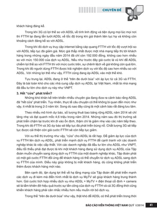 CHUYÊN ĐỀ
BÁO CÁO VIỄN THÔNG VIỆT NAM QUÝ I/2014 41
khách hàng đáng kể.
Trong khi 3G có lợi thế so với ADSL về tính linh động và tiện dụng mọi lúc mọi nơi
thì FTTH lại đang lấn lướt ADSL về tốc độ trong khi giá thành liên tục hạ và không còn
khoảng cách đáng kể so với ADSL.
Trong khi đó dịch vụ truy cập internet bằng cáp quang FTTH với tốc độ vượt trội so
với ADSL tiếp tục đà giảm giá. Mức giá thấp nhất được một nhà mạng tiếp thị tới khách
hàng trong những ngày đầu năm 2014 đã chỉ còn 192.000 đồng, không cao hơn nhiều
so với mức 150.000 của dịch vụ ADSL. Nếu như trước đây giá cước là vũ khí để ADSL
chiếm lợi thế so với FTTH thì với mức cước trên, sự chênh lệch về giá không còn quá lớn.
Trong khi đó người dùng FTTH được trải nghiệm dịch vụ với tốc độ cao hơn nhiều so với
ADSL. Với những lợi thế như vậy, FTTH cũng đang ép ADSL vào một thế khó.
Tựu trung lại, ADSL đang ở thế “trên đe dưới búa” với áp lực từ cả 3G và FTTH.
Đây là bài toán khó cho các nhà cung cấp dịch vụ ADSL tại Việt Nam, nhất là nhà mạng
đã đầu tư lớn cho dịch vụ này như VNPT.
3. Hết “cửa” phát triển?
Những khó khăn kể trên khiến nhiều chuyên gia đang đưa ra cảnh báo rằng ADSL
đã “hết cửa” phát triển. Tuy nhiên, thực tế câu chuyện có thể không bi quan đến mức như
vậy, ít nhất là trong 2-3 năm tới. Song dù sao đây cũng là một cảnh báo rất đáng lưu tâm.
Theo nhiều mô hình dự báo, số lượng thuê bao băng rộng ADSL năm 2014 sẽ chỉ
tăng nhẹ và đạt quanh mốc 4,6 triệu trong năm 2014. Những năm sau đó thị trường sẽ
phát triển chậm lại trước khi đi vào ổn định, thậm chí là giảm nhẹ vào các năm tiếp theo.
Trong khi đó FTTH và 3G dự báo sẽ tiếp tục đà phát triển bùng nổ. Chất lượng 3G sẽ tiếp
tục được cải thiện còn giá cước FTTH sẽ còn tiếp tục giảm.
Với xu thế thị trường như vậy, “cửa” cho ADSL là rất hẹp. Để giảm áp lực của dịch
vụ FTTH lên dịch vụ ADSL, phát triển mạnh dịch vụ FTTH để cạnh tranh với các doanh
nghiệp khác là việc cấp thiết. Với các daonh nghiệp đã đầu tư lớn cho ADSL như VNPT,
điều tối thiểu phải đạt được là khi một khách hàng đang sử dụng dịch vụ ADSL của Tập
đoàn muốn chuyển sang dùng dịch vụ FTTH của một doanh nghiệp khác, Tập đoàn phải
có một gói cước FTTH đối ứng để khách hàng có thể chuyển từ dịch vụ ADSL sang dịch
vụ FTTH của mình. Điều này giúp không bị mất khách hàng, dù cũng không phát triển
thêm được khách hàng mới nào.
Bên cạnh đó, tận dụng lợi thế về hạ tầng mạng của Tập đoàn để phát triển mạnh
các dịch vụ đi kèm mà điển hình nhất là dịch vụ MyTV sẽ giúp khách hàng trung thành
hơn. Gói cước tích hợp nhiều dịch vụ như ADSL + MyTV + điện thoại cố định + camera
sẽ là tấm khiên đỡ hiệu quả trước sự tấn công của dịch vụ FTTH và cả 3G đồng thời cũng
khiến khách hàng phải cân nhắc nhiều hơn nếu muốn rời bỏ dịch vụ.
Trong thế “trên đe dưới búa” như vậy, thật khó để ADSL có thể phát triển trong thời
 