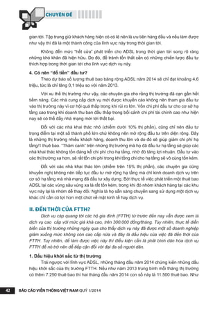 CHUYÊN ĐỀ
BÁO CÁO VIỄN THÔNG VIỆT NAM QUÝ I/201442
gian tới. Tập trung giữ khách hàng hiện có có lẽ nên là ưu tiên hàng đầu và nếu làm được
như vậy thì đã là một thành công của lĩnh vực này trong thời gian tới.
Không đến mức “hết cửa” phát triển cho ADSL trong thời gian tới song rõ ràng
những khó khăn đã hiện hữu. Do đó, để tránh tổn thất cần có những chiến lược đầu tư
thích hợp trong thời gian tới cho lĩnh vực dịch vụ này.
4. Có nên “đổ tiền” đầu tư?
Theo dự báo số lượng thuê bao băng rộng ADSL năm 2014 sẽ chỉ đạt khoảng 4,6
triệu, tức là chỉ tăng 0,1 triệu so với năm 2013.
Với xu thế thị trường như vậy, các chuyên gia cho rằng thị trường đã cạn gần hết
tiềm năng. Các nhà cung cấp dịch vụ mới được khuyến cáo không nên tham gia đầu tư
vào thị trường này vì cơ hội quá thấp trong khi rủi ro lớn. Vốn chi phí đầu tư cho cơ sở hạ
tầng cao trong khi doanh thu ban đầu thấp trong bối cảnh chi phí tài chính cao như hiện
nay sẽ có thể đẩy nhà mạng mới tới thất bại.
Đối với các nhà khai thác nhỏ (chiếm dưới 10% thị phần), cũng chỉ nên đầu tư
trọng điểm tại một số thành phố lớn chứ không nên mở rộng đầu tư trên diện rộng. Đây
là những thị trường nhiều khách hàng, doanh thu lớn và do đó sẽ giúp giảm chi phí hạ
tầng/1 thuê bao. “Thâm canh” trên những thị trường mà họ đã đầu tư hạ tầng sẽ giúp các
nhà khai thác không tốn đáng kể chi phí cho hạ tầng, nhờ đó tăng lợi nhuận. Đầu tư vào
các thị trường xa hơn, sẽ rất tốn chi phí trong khi tổng chi cho hạ tầng sẽ vô cùng tốn kém.
Đối với các nhà khai thác lớn (chiếm trên 15% thị phần), các chuyên gia cũng
khuyến nghị không nên tiếp tục đầu tư mở rộng hạ tầng mà chỉ kinh doanh dịch vụ trên
cơ sở hạ tầng mà nhà mạng đã đầu tư xây dựng. Bởi thực tế việc phát triển một thuê bao
ADSL tại các vùng sâu vùng xa là rất tốn kém, trong khi đó nhóm khách hàng tại các khu
vực này lại là nhóm dễ thay đổi. Nghĩa là họ sẵn sàng chuyển sang sử dụng một dịch vụ
khác chỉ cần có lợi hơn một chút về mặt kinh tế hay dịch vụ.
II. ĐẾN THỜI CỦA FTTH?
Dịch vụ cáp quang tới các hộ gia đình (FTTH) từ trước đến nay vẫn được xem là
dịch vụ cao cấp với mức giá khá cao, trên 300.000 đồng/tháng. Tuy nhiên, thực tế diễn
biến của thị trường những ngày qua cho thấy dịch vụ này đã được một số doanh nghiệp
giảm xuống mức không còn cao cấp nữa và đây là dấu hiệu của việc đã đến thời của
FTTH. Tuy nhiên, để làm được việc này thì điều kiện cần là phải bình dân hóa dịch vụ
FTTH để nó trở nên dễ tiếp cận đối với đại đa số người dân.
1. Dấu hiệu khởi sắc từ thị trường
Trái ngược với lĩnh vực ADSL, những tháng đầu năm 2014 chứng kiến những dấu
hiệu khởi sắc của thị trường FTTH. Nếu như năm 2013 trung bình mỗi tháng thị trường
có thêm 7.250 thuê bao thì hai tháng đầu năm 2014 con số này là 11.500 thuê bao. Như
 