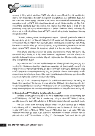 CHUYÊN ĐỀ
BÁO CÁO VIỄN THÔNG VIỆT NAM QUÝ I/201444
sử dụng di động. Với vô vàn lý do, VNPT luôn bảo vệ quan điểm không thể hạ giá thành
dịch vụ hơn được mặc dù thực tiễn chứng minh chúng ta hoàn toàn có thể làm được. Kết
cục là khi một doanh nghiệp khác làm trước, họ đã thu hút được rất nhiều khách hàng
nhờ giá cước rẻ và VNPT thì trở tay không kịp và cái giá thì đến tận bây giờ Tập đoàn
cũng không sao lấy lại được thị phần đã mất và phải chấp nhận đứng vị trí số 2 về thị
phần trong mảng dịch vụ này. Quan trọng hơn là ý niệm của khách về một nhà cung cấp
dịch vụ giá rẻ nhất cũng không thuộc về VNPT, mặc dù giá cước của Vinaphone hiện nay
đang là thấp nhất.
Tất nhiên, nhiều người sẽ cho rằng nói như vậy thì… lý thuyết quá bởi vấn đề khó là
làm sao để hạ giá dịch vụ? Câu trả lời là chỉ có thể hạ giá, bình dân hóa dịch vụ khi thực
sự muốn làm điều đó. Một khi thực sự muốn, sẽ có rất nhiều giải pháp để thực hiện. Nhiều
khó khăn và rào cản để hạ giá cước một dịch vụ, song khi doanh nghiệp khác có thể làm
được, rõ ràng VNPT cũng có thể làm được, vấn đề là ai thực sự muốn làm điều đó.
Minh chứng cho điều này, quay trở lại câu chuyện di động những năm trước. Nếu
cho VNPT được làm lại, có lẽ Tập đoàn “thừa sức” hạ giá cước, bình dân hóa dịch vụ,
phổ cập di động với mức cước rẻ như bây giờ – điều mà ở thời điểm trước đây, luôn cho
rằng không thể làm được!
Một điểm đặc thù ở các dịch vụ viễn thông là khi số lượng khách hàng sử dụng dịch
vụ càng lớn thì giá cước thuê bao của dịch vụ càng giảm mà doanh nghiệp vẫn không bị
mất đi lợi nhuận, thậm chí có thể tăng. Do đó nếu tính toán chiến lượng để khi giảm cước
thì số lượng khách hàng tăng lên tương ứng, thì lợi nhuận của các doanh nghiệp sẽ vẫn
ở ngưỡng có thể chịu đựng được. Điều quan trọng là doanh nghiệp nào làm được điều
này, doanh nghiệp đó sẽ chiếm lĩnh được thị trường.
Bài học từ câu chuyện này là phải luôn tự hỏi mình xem đã thực sự hướng tới
khách hàng hay chưa? Đã thực sự tìm mọi giải pháp để khách hàng được tiếp cận dịch
vụ với mức giá thấp nhất hay chưa? Khi thực sự vì lợi ích khách hàng, hướng tới khách
hàng, doanh nghiệp có thể làm được những điều mà bình thường vẫn cho là không thể.
3. Bình dân hóa FTTH: Không thể chần chừ hơn nữa!
Nhắc lại câu chuyện di động để có thể rút ra một bài học nào đó cho thị trường dịch
vụ FTTH hiện nay của VNPT. Bởi lẽ cho đến nay, chúng ta vẫn coi FTTH là một dịch vụ
cao cấp, giống như quan điểm về dịch vụ di động những năm chưa có cạnh tranh mạnh.
Với việc Viettel chính thức cung cấp gói cước FTTH_Eco với mức giá rẻ nhất từ
trước đến nay, chỉ 192, 500 đồng/tháng. Mũi tên này một lúc đe dọa cả 2 lĩnh vực dịch
vụ của VNPT: dịch vụ ADSL và FTTH. Trong khi ADSL bị đe dọa vì giá cước FTTH của
Viettel chỉ nhỉnh hơn giá cước ADSL của VNPT một chút thì FTTH còn khốn đốn hơn khi
giá cước dịch vụ FTTH của Viettel chỉ bằng 2/3 của chúng ta. Cạnh tranh thế nào, giữ
 