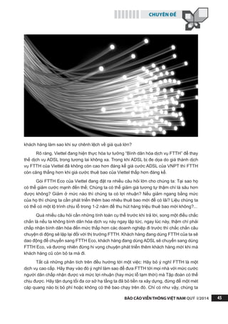 CHUYÊN ĐỀ
BÁO CÁO VIỄN THÔNG VIỆT NAM QUÝ I/2014 45
khách hàng làm sao khi sự chênh lệch về giá quá lớn?
Rõ ràng, Viettel đang hiện thực hóa tư tưởng “Bình dân hóa dịch vụ FTTH” để thay
thế dịch vụ ADSL trong tương lai không xa. Trong khi ADSL bị đe dọa do giá thành dịch
vụ FTTH của Viettel đã không còn cao hơn đáng kể giá cước ADSL của VNPT thì FTTH
còn căng thẳng hơn khi giá cước thuê bao của Viettel thấp hơn đáng kể.
Gói FTTH Eco của Viettel đang đặt ra nhiều câu hỏi lớn cho chúng ta: Tại sao họ
có thể giảm cước mạnh đến thế; Chúng ta có thể giảm giá tương tự thậm chí là sâu hơn
được không? Giảm ở mức nào thì chúng ta có lợi nhuận? Nếu giảm ngang bằng mức
của họ thì chúng ta cần phát triển thêm bao nhiêu thuê bao mới để có lãi? Liệu chúng ta
có thể có một lộ trình chịu lỗ trong 1-2 năm để thu hút hàng triệu thuê bao mới không?...
Quá nhiều câu hỏi cần những tính toán cụ thể trước khi trả lời, song một điều chắc
chắn là nếu ta không bình dân hóa dịch vụ này ngay lập tức, ngay lúc này, thậm chí phải
chấp nhận bình dân hóa đến mức thấp hơn các doanh nghiệp đi trước thì chắc chắn câu
chuyện di động sẽ lặp lại đối với thị trường FTTH. Khách hàng đang dùng FTTH của ta sẽ
dao động để chuyển sang FTTH Eco, khách hàng đang dùng ADSL sẽ chuyển sang dùng
FTTH Eco, và đương nhiên đừng hi vọng chuyện phát triển thêm khách hàng mới khi mà
khách hàng cũ còn bỏ ta mà đi.
Tất cả những phân tích trên đều hướng tới một việc: Hãy bỏ ý nghĩ FTTH là một
dịch vụ cao cấp. Hãy thay vào đó ý nghĩ làm sao để đưa FTTH tới mọi nhà với mức cước
người dân chấp nhận được và mức lợi nhuận (hay mức lỗ tạm thời) mà Tập đoàn có thể
chịu được. Hãy tận dụng tối đa cơ sở hạ tầng ta đã bỏ tiền ra xây dựng, đừng để một mét
cáp quang nào bị bỏ phí hoặc không có thê bao chạy trên đó. Chỉ có như vậy, chúng ta
 