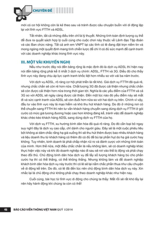 CHUYÊN ĐỀ
BÁO CÁO VIỄN THÔNG VIỆT NAM QUÝ I/201446
mới có cơ hội không còn là kẻ theo sau và tránh được câu chuyện buồn với di động lặp
lại với lĩnh vực FTTH và ADSL.
Tất nhiên, tất cả những điều trên chỉ là lý thuyết. Những tính toán định lượng cụ thể
để đưa ra quyết sách hợp lý cuối cùng cho cuộc chơi này thuộc về Lãnh đạo Tập đoàn
và các Ban chức năng. Tất cả anh em VNPT tại các tỉnh có lẽ đang đặt trọn niềm tin và
mong ngóng một quyết định mang tính chiến lược để chí ít có đủ sức mạnh để cạnh tranh
với các doanh nghiệp khác trong lĩnh vực này.
III. MỘT VÀI KHUYẾN NGHỊ
Nếu như trước đây nói đến băng rộng là mặc định đó là dịch vụ ADSL thì hiện nay
nói đến băng rộng phải kể ít nhất 3 dịch vụ chính: ADSL, FTTH và 3G. Điều đó cho thấy
lĩnh vực này đang chịu áp lực cạnh tranh khốc liệt hơn nhiều so với vài ba năm trước.
Với dịch vụ ADSL, rõ ràng cơ hội phát triển là rất khó. Giá dịch vụ FTTH đã quá rẻ,
nhưng chắc chắn sẽ còn rẻ hơn nữa. Chất lượng 3G đã được cải thiện nhưng chắc chắn
sẽ còn được cải thiện hơn nữa trong thời gian tới. Nghĩa là các yếu điểm của FTTH và cả
3G so với ADSL sẽ ngày càng được cải thiện. Đến một lúc nào đó yếu điểm này sẽ mất
đi và sức cạnh tranh của ADSL sẽ còn đuối hơn nữa so với hai dịch vụ trên. Chính vì vậy,
đầu tư vào lĩnh vực này là mạo hiểm và khó thu hút khách hàng. Do đó ở những nơi có
thể chuyển sang FTTH thì nên tư vấn khách hàng chuyển sang dùng dịch vụ FTTH ở gói
cước có mức giá tương đương hoặc cao hơn không đáng kể, tránh việc để doanh nghiệp
khác chèo kéo khách hàng ADSL sang dùng dịch vụ FTTH của họ.
Với dịch vụ FTTH, xu hướng bình dân hóa đã quá rõ ràng. Do đó cần loại bỏ ngay
suy nghĩ đây là dịch vụ cao cấp, chỉ dành cho người giàu. Đây sẽ là một cuộc phiêu liêu
bởi không ai dám chắc rằng hạ giá xuống thì sẽ thu hút thêm được bao nhiêu khách hàng
và liệu doanh thu từ khách hàng có thêm đó có đủ đề bù lại phần hụt do hạ giá cước hay
không. Tuy nhiên, kinh doanh là phải chấp nhận rủi ro và đánh cược với những tính toán
của mình. Hơn thế nữa, một điều chắc chắn là nếu không làm, sẽ có doanh nghiệp khác
thực hiện việc này và khi đó doanh nghiệp nào đi sau sẽ rơi vào thế bị động và phải chạy
theo đối thủ. Chủ động bình dân hóa dịch vụ để lấy số lượng khách hàng bù cho phần
cước hạ thì có thể thắng, có thể không thắng. Nhưng không làm và để doanh nghiệp
khách bình dân hóa dịch vụ này trước thì có lẽ sẽ lại nắm chắc phần thua như câu chuyện
về di động kể trên. Do đó, có lẽ đã đến lúc nên chủ động bình dân hóa dịch vụ này. Xin
nhắc lại là chủ động chứ không phải chạy theo doanh nghiệp khác như hiện nay.
Cuối cùng, bài học từ lĩnh vực di động cho chúng ta thấy: Mất rồi sẽ rất khó lấy lại
nên hãy hành động khi chúng ta còn có thể!
 