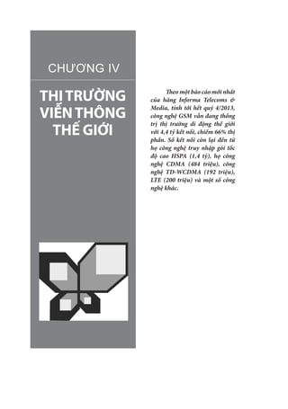 THỊTRƯỜNG
VIỄNTHÔNG
THẾ GIỚI
CHƯƠNG IV
Theo một báo cáo mới nhất
của hãng Informa Telecoms &
Media, tính tới hết quý 4/2013,
công nghệ GSM vẫn đang thống
trị thị trường di động thế giới
với 4,4 tỷ kết nối, chiếm 66% thị
phần. Số kết nối còn lại đến từ
họ công nghệ truy nhập gói tốc
độ cao HSPA (1,4 tỷ), họ công
nghệ CDMA (484 triệu), công
nghệ TD-WCDMA (192 triệu),
LTE (200 triệu) và một số công
nghệ khác.
 