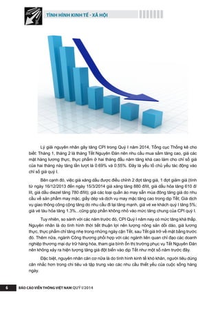TÌNH HÌNH KINH TẾ - XÃ HỘI
BÁO CÁO VIỄN THÔNG VIỆT NAM QUÝ I/20146
Lý giải nguyên nhân gây tăng CPI trong Quý I năm 2014, Tổng cục Thống kê cho
biết: Tháng 1, tháng 2 là tháng Tết Nguyên Đán nên nhu cầu mua sắm tăng cao, giá các
mặt hàng lương thực, thực phẩm ở hai tháng đầu năm tăng khá cao làm cho chỉ số giá
của hai tháng này tăng lần lượt là 0.69% và 0.55%. Đây là yếu tố chủ yếu tác động vào
chỉ số giá quý I.
Bên cạnh đó, việc giá xăng dầu được điều chỉnh 2 đợt tăng giá, 1 đợt giảm giá (tính
từ ngày 16/12/2013 đến ngày 15/3/2014 giá xăng tăng 880 đ/lít, giá dầu hỏa tăng 610 đ/
lít, giá dầu diezel tăng 780 đ/lít); giá các loại quần áo may sẵn mùa đông tăng giá do nhu
cầu về sản phẩm may mặc, giầy dép và dịch vụ may mặc tăng cao trong dịp Tết; Giá dịch
vụ giao thông công cộng tăng do nhu cầu đi lại tăng mạnh, giá vé xe khách quý I tăng 5%;
giá vé tàu hỏa tăng 1.3%...cũng góp phần không nhỏ vào mức tăng chung của CPI quý I.
Tuy nhiên, so sánh với các năm trước đó, CPI Quý I năm nay có mức tăng khá thấp.
Nguyên nhân là do tình hình thời tiết thuận lợi nên lượng nông sản dồi dào, giá lương
thực, thực phẩm chỉ tăng nhẹ trong những ngày cận Tết, sau Tết giá trở về mặt bằng trước
đó. Thêm nữa, ngành Công thương phối hợp với các ngành liên quan chỉ đạo các doanh
nghiệp thương mại dự trữ hàng hóa, tham gia bình ổn thị trường phục vụ Tết Nguyên Đán
nên không xảy ra hiện tượng tăng giá đột biến vào dịp Tết như một số năm trước đây.
Đặc biệt, nguyên nhân căn cơ nữa là do tình hình kinh tế khó khăn, người tiêu dùng
cân nhắc hơn trong chi tiêu và tập trung vào các nhu cầu thiết yếu của cuộc sống hàng
ngày.
 