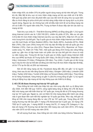 THỊ TRƯỜNG VIỄN THÔNG THẾ GIỚI
BÁO CÁO VIỄN THÔNG VIỆT NAM QUÝ I/201460
thâm nhập 43% và chiếm 37% thị phần người dùng mạng xã hội trên thế giới. Trong
khi đó, Bắc Mỹ là khu vực có mức thâm nhập mạng xã hội cao nhất với tỉ lệ 56%.
Kết quả này phản ánh mức độ phát triển cao của nền kinh tế cũng như sự quan tâm
đầu tư thích đáng từ phía chính phủ và khả năng chấp nhận sử dụng dịch vụ từ phía
người dùng. Ngược lại, do những hạn chế về điều kiện kinh tế và hạ tầng mạng mà
chỉ có 5 đến 7% người dân châu Phi, Trung và Nam Á được tiếp cận tới các dịch vụ
mạng xã hội.
Toàn khu vực châu Á – Thái Bình Dương (APAC) có tổng cộng gần 1,3 tỷ người
dùng Internet (chính xác là 1.255.745.291), chiếm thị phần 47,5%. Nếu so với gần
3,9 tỷ dân thì mức thâm nhập Internet của khu vực này đạt 32%, thấp hơn 3% so với
mức trung bình của thế giới. Top 5 quốc gia có mức thâm nhập Internet cao nhất khu
vực lần lượt thuộc về New Zealand (89%), Hàn Quốc (84%), Australia (81%), Nhật
Bản (79%), Đài Loan (76%) trong khi tỉ lệ này đạt rất thấp tại một số quốc gia như
Pakistan (10%), Cam pu chia (5%), Papua New Guinea (2%), Myanmar và Timor-
Leste cùng 1%, thậm chí Triều Tiên, một quốc gia đang chìm trong các căng thẳng
quân sự, gần như cô lập hoàn toàn với phần còn lại của thế giới khi chưa có một
cư dân mạng nào. Trong khi đó top 5 quốc gia có nhiều người dùng Internet nhất
khu vực APAC lại thuộc về Trung Quốc (591 triệu), Ấn Độ (213 triệu), Nhật Bản (101
triệu), Indonesia (73 triệu), Philippines (38 triệu). Tuy nhiên, 2 quốc gia có tên trong
top 5 này là nhờ vào lợi thế dân số đông còn trên thực tế mức thâm nhập đạt rất thấp,
chỉ là 17% tại Ấn Độ và 29% tại Indonesia.
Xét về nền tảng mạng xã hội, Facebook đang dẫn đầu với gần 1,2 tỷ người
dùng, theo sau là các nền tảng Qzone (632 triệu), Google+ (300 triệu), Linkedin (259
triệu), Twitter (232 triệu), Tumblr (230 triệu) và Tencent Weibo (220 triệu). Theo thông
tin từ hãng Facebook, hàng tháng có gần ¾ (26,5%) trong tổng số gần 1,2 tỷ người
dùng di động truy cập mạng xã hội này thông qua các thiết bị di động.
2. 4G LTE đã được thương mại hóa tại 101 quốc gia
Theo thống kê mới nhất của Hiệp hội các nhà cung cấp dịch vụ di động toàn
cầu GSA, tính đến hết quý 1/2014, công nghệ băng rộng di động 4G LTE đã được
482 nhà mạng cam kết triển khai tại 147 quốc gia, trong đó đã có 279 mạng thương
mại tại 101 quốc gia. Ngoài ra, còn có thêm 54 nhà mạng đang tiến hành các công
việc ở giai đoạn tiền cam kết thử nghiệm tại 10 quốc gia khác. Như vậy, thế giới có
tổng số 536 nhà mạng đang đầu tư vào LTE tại 157 quốc gia. Trong tổng số 279
mạng thương mại đã bao gồm 7 mạng LTE-Advanced tại 5 quốc gia, 32 mạng LTE
TDD tại 21 quốc gia, 1 mạng AXGP, 6 mạng VoLTE, 21 mạng LTE Category 4. Dự
báo số mạng LTE thương mại sẽ đạt trên 350 mạng vào cuối năm 2014, 375 mạng
vào năm 2015 và 425 mạng vào năm 2016.
Về số lượng thuê bao, theo thống kê mới nhất của hãng Informa Telecoms &
 