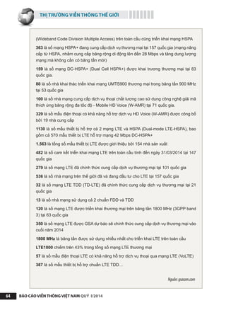 THỊ TRƯỜNG VIỄN THÔNG THẾ GIỚI
BÁO CÁO VIỄN THÔNG VIỆT NAM QUÝ I/201464
(Wideband Code Division Multiple Access) trên toàn cầu cũng triển khai mạng HSPA
363 là số mạng HSPA+ đang cung cấp dịch vụ thương mại tại 157 quốc gia (mạng nâng
cấp từ HSPA, nhằm cung cấp băng rộng di động lên đến 28 Mbps và tăng dung lượng
mạng mà không cần có băng tần mới)
159 là số mạng DC-HSPA+ (Dual Cell HSPA+) được khai trương thương mại tại 83
quốc gia.
80 là số nhà khai thác triển khai mạng UMTS900 thương mại trong băng tần 900 MHz
tại 53 quốc gia
100 là số nhà mạng cung cấp dịch vụ thoại chất lượng cao sử dụng công nghệ giải mã
thích ứng băng rộng đa tốc độ - Mobile HD Voice (W-AMR) tại 71 quốc gia.
329 là số mẫu điện thoại có khả năng hỗ trợ dịch vụ HD Voice (W-AMR) được công bố
bởi 19 nhà cung cấp
1130 là số mẫu thiết bị hỗ trợ cả 2 mạng LTE và HSPA (Dual-mode LTE-HSPA), bao
gồm cả 570 mẫu thiết bị LTE hỗ trợ mạng 42 Mbps DC-HSPA+
1.563 là tổng số mẫu thiết bị LTE được giới thiệu bởi 154 nhà sản xuất
482 là số cam kết triển khai mạng LTE trên toàn cầu tính đến ngày 31/03/2014 tại 147
quốc gia
279 là số mạng LTE đã chính thức cung cấp dịch vụ thương mại tại 101 quốc gia
536 là số nhà mạng trên thế giới đã và đang đầu tư cho LTE tại 157 quốc gia
32 là số mạng LTE TDD (TD-LTE) đã chính thức cung cấp dịch vụ thương mại tại 21
quốc gia
13 là số nhà mạng sử dụng cả 2 chuẩn FDD và TDD
120 là số mạng LTE được triển khai thương mại trên băng tần 1800 MHz (3GPP band
3) tại 63 quốc gia
350 là số mạng LTE được GSA dự báo sẽ chính thức cung cấp dịch vụ thương mại vào
cuối năm 2014
1800 MHz là băng tần được sử dụng nhiều nhất cho triển khai LTE trên toàn cầu
LTE1800 chiếm trên 43% trong tổng số mạng LTE thương mại
57 là số mẫu điện thoại LTE có khả năng hỗ trợ dịch vụ thoại qua mạng LTE (VoLTE)
387 là số mẫu thiết bị hỗ trợ chuẩn LTE TDD…
Nguồn:gsacom.com
 