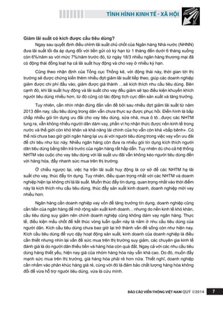 TÌNH HÌNH KINH TẾ - XÃ HỘI
BÁO CÁO VIỄN THÔNG VIỆT NAM QUÝ I/2014 7
Giảm lãi suất có kích được cầu tiêu dùng?
Ngay sau quyết định điều chỉnh lãi suất chủ chốt của Ngân hàng Nhà nước (NHNN)
đưa lãi suất tối đa áp dụng đối với tiền gửi có kỳ hạn từ 1 tháng đến dưới 6 tháng xuống
còn 6%/năm so với mức 7%/năm trước đó, từ ngày 18/3 nhiều ngân hàng thương mại đã
có động thái đồng loạt hạ cả lãi suất huy động và cho vay ở nhiều kỳ hạn.
Cũng theo nhận định của Tổng cục Thống kê, với động thái này, thời gian tới thị
trường sẽ được chứng kiến thêm nhiều đợt giảm lãi suất tiếp theo, giúp các doanh nghiệp
giảm được chi phí đầu vào, giảm được giá thành …sẽ kích thích nhu cầu tiêu dùng. Bên
cạnh đó, khi lãi suất huy động và lãi suất cho vay đều giảm sẽ tạo điều kiện khuyến khích
người tiêu dùng nhiều hơn, từ đó cũng có tác động tích cực đến sản xuất và tăng trưởng.
Tuy nhiên, cần nhìn nhận đúng đắn vấn đề bởi sau nhiều đợt giảm lãi suất từ năm
2013 đến nay, cầu tiêu dùng trong dân vẫn chưa thực sự được phục hồi. Điển hình là bấp
chấp nhiều gói tín dụng ưu đãi cho vay tiêu dùng, sửa nhà, mua ô tô...được các NHTM
tung ra, vẫn không nhiều người dân dám vay, phần vì họ nhận thức được nền kinh tế trong
nước và thế giới còn khó khăn và khả năng tài chính của họ vẫn còn khá «bấp bênh». Có
thể nói chưa bao giờ giới ngân hàng lại ưu ái với người tiêu dùng trong việc vay vốn ưu đãi
để chi tiêu như lúc này. Nhiều ngân hàng còn đưa ra nhiều gói tín dụng kích thích người
dân tiêu dùng bằng tiền trả trước của ngân hàng rất hấp dẫn. Tuy nhiên dù cho cả hệ thống
NHTM vào cuộc cho vay tiêu dùng với lãi suất ưu đãi vẫn không kéo người tiêu dùng đến
với hàng hóa, đẩy nhanh sức mua trên thị trường.
Ở chiều ngược lại, việc hạ trần lãi suất huy động là cơ sở để các NHTM hạ lãi
suất cho vay, thúc đẩy tín dụng. Tuy nhiên, điều quan trọng nhất với các NHTM và doanh
nghiệp hiện tại không chỉ là lãi suất. Muốn thúc đẩy tín dụng, quan trọng nhất vào thời điểm
này là kích thích nhu cầu tiêu dùng, thúc đẩy sản xuất kinh doanh, doanh nghiệp mới vay
nhiều hơn.
Ngân hàng cần doanh nghiệp vay vốn để tăng trưởng tín dụng, doanh nghiệp cũng
cần tiền của ngân hàng để mở rộng sản xuất kinh doanh... nhưng do nền kinh tế khó khăn,
cầu tiêu dùng suy giảm nên chính doanh nghiệp cũng không dám vay ngân hàng. Thực
tế, điều kiện mấu chốt để kết thúc vòng luẩn quẩn này là nằm ở nhu cầu tiêu dùng của
người dân. Kích cầu tiêu dùng chưa bao giờ lại trở thành vấn đề sống còn như hiện nay.
Kích cầu tiêu dùng để vực dậy hoạt động sản xuất, kinh doanh của doanh nghiệp là điều
cần thiết nhưng nhìn lại vấn đề sức mua trên thị trường suy giảm, các chuyên gia kinh tế
đánh giá là do người dân thiếu tiền và hàng hóa còn quá đắt. Ngay cả với các nhu cầu tiêu
dùng hàng thiết yếu, hiện nay giá của nhóm hàng hóa này vẫn khá cao. Do đó, muốn đẩy
mạnh sức mua trên thị trường, giá hàng hóa phải rẻ hơn nữa. Thiết nghĩ, doanh nghiệp
cần nhắm vào phân khúc hàng giá rẻ, cùng với đó là đảm bảo chất lượng hàng hóa không
đổi để vừa hỗ trợ người tiêu dùng, vừa là cứu mình.
 