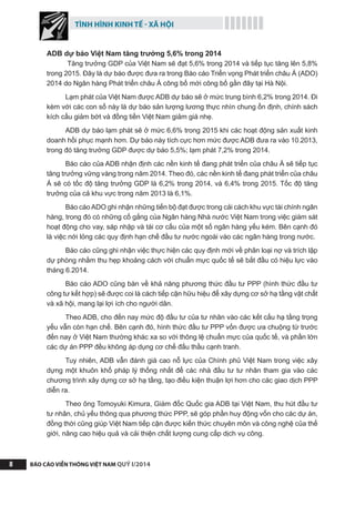 TÌNH HÌNH KINH TẾ - XÃ HỘI
BÁO CÁO VIỄN THÔNG VIỆT NAM QUÝ I/20148
ADB dự báo Việt Nam tăng trưởng 5,6% trong 2014
Tăng trưởng GDP của Việt Nam sẽ đạt 5,6% trong 2014 và tiếp tục tăng lên 5,8%
trong 2015. Đây là dự báo được đưa ra trong Báo cáo Triển vọng Phát triển châu Á (ADO)
2014 do Ngân hàng Phát triển châu Á công bố mới công bố gần đây tại Hà Nội.
Lạm phát của Việt Nam được ADB dự báo sẽ ở mức trung bình 6,2% trong 2014. Đi
kèm với các con số này là dự báo sản lượng lương thực nhìn chung ổn định, chính sách
kích cầu giảm bớt và đồng tiền Việt Nam giảm giá nhẹ.
ADB dự báo lạm phát sẽ ở mức 6,6% trong 2015 khi các hoạt động sản xuất kinh
doanh hồi phục mạnh hơn. Dự báo này tích cực hơn mức được ADB đưa ra vào 10.2013,
trong đó tăng trưởng GDP được dự báo 5,5%; lạm phát 7,2% trong 2014.
Báo cáo của ADB nhận định các nền kinh tế đang phát triển của châu Á sẽ tiếp tục
tăng trưởng vững vàng trong năm 2014. Theo đó, các nền kinh tế đang phát triển của châu
Á sẽ có tốc độ tăng trưởng GDP là 6,2% trong 2014, và 6,4% trong 2015. Tốc độ tăng
trưởng của cả khu vực trong năm 2013 là 6,1%.
Báo cáo ADO ghi nhận những tiến bộ đạt được trong cải cách khu vực tài chính ngân
hàng, trong đó có những cố gắng của Ngân hàng Nhà nước Việt Nam trong việc giám sát
hoạt động cho vay, sáp nhập và tái cơ cấu của một số ngân hàng yếu kém. Bên cạnh đó
là việc nới lỏng các quy định hạn chế đầu tư nước ngoài vào các ngân hàng trong nước.
Báo cáo cũng ghi nhận việc thực hiện các quy định mới về phân loại nợ và trích lập
dự phòng nhằm thu hẹp khoảng cách với chuẩn mực quốc tế sẽ bắt đầu có hiệu lực vào
tháng 6.2014.
Báo cáo ADO cũng bàn về khả năng phương thức đầu tư PPP (hình thức đầu tư
công tư kết hợp) sẽ được coi là cách tiếp cận hữu hiệu để xây dựng cơ sở hạ tầng vật chất
và xã hội, mang lại lợi ích cho người dân.
Theo ADB, cho đến nay mức độ đầu tư của tư nhân vào các kết cấu hạ tầng trọng
yếu vẫn còn hạn chế. Bên cạnh đó, hình thức đầu tư PPP vốn được ưa chuộng từ trước
đến nay ở Việt Nam thường khác xa so với thông lệ chuẩn mực của quốc tế, và phần lớn
các dự án PPP đều không áp dụng cơ chế đấu thầu cạnh tranh.
Tuy nhiên, ADB vẫn đánh giá cao nỗ lực của Chính phủ Việt Nam trong việc xây
dựng một khuôn khổ pháp lý thống nhất để các nhà đầu tư tư nhân tham gia vào các
chương trình xây dựng cơ sở hạ tầng, tạo điều kiện thuận lợi hơn cho các giao dịch PPP
diễn ra.
Theo ông Tomoyuki Kimura, Giám đốc Quốc gia ADB tại Việt Nam, thu hút đầu tư
tư nhân, chủ yếu thông qua phương thức PPP, sẽ góp phần huy động vốn cho các dự án,
đồng thời cũng giúp Việt Nam tiếp cận được kiến thức chuyên môn và công nghệ của thế
giới, nâng cao hiệu quả và cải thiện chất lượng cung cấp dịch vụ công.
 