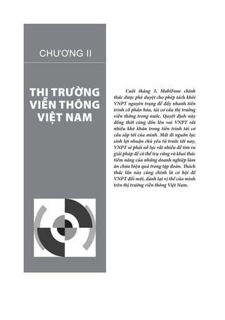 THỊ TRƯỜNG
VIỄN THÔNG
VIỆT NAM
CHƯƠNG II
Cuối tháng 3, MobiFone chính
thức được phê duyệt cho phép tách khỏi
VNPT nguyên trạng để đẩy nhanh tiến
trình cổ phần hóa, tái cơ cấu thị trường
viễn thông trong nước. Quyết định này
đồng thời cũng dồn lên vai VNPT rất
nhiều khó khăn trong tiến trình tái cơ
cấu sắp tới của mình. Mất đi nguồn lực
sinh lợi nhuận chủ yếu từ trước tới nay,
VNPT sẽ phải nỗ lực rất nhiều để tìm ra
giải pháp để có thể trụ vững và khai thác
tiềm năng của những doanh nghiệp làm
ăn chưa hiệu quả trong tập đoàn. Thách
thức lần này cũng chính là cơ hội để
VNPT đổi mới, dành lại vị thế của mình
trên thị trường viễn thông Việt Nam.
 