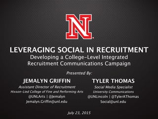 1
LEVERAGING SOCIAL IN RECRUITMENT 
Developing a College-Level Integrated  
Recruitment Communications Campaign
JEMALYN GRIFFIN
Assistant Director of Recruitment
Hixson-Lied College of Fine and Performing Arts 
@UNLArts | @Jemalyn
Jemalyn.Griffin@unl.edu
 
TYLER THOMAS
Social Media Specialist
University Communications
@UNLincoln | @TylerAThomas
Social@unl.edu
 
Presented By:
July 23, 2015
 