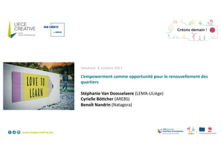 Vendredi, 8 octobre 2021
L’empowerment comme opportunité pour le renouvellement des
quartiers
Stéphanie Van Doosselaere (LEMA-ULiège)
Cyrielle Böttcher (AREBS)
Benoît Nandrin (Natagora)
 