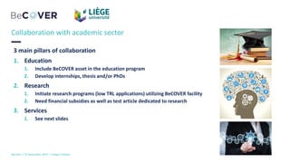 3 main pillars of collaboration
1. Education
1. Include BeCOVER asset in the education program
2. Develop internships, thesis and/or PhDs
2. Research
1. Initiate research programs (low TRL applications) utilizing BeCOVER facility
2. Need financial subsidies as well as test article dedicated to research
3. Services
1. See next slides
BeCover | 10 Novembre 2023 | ULiège Créative
Collaboration with academic sector
 