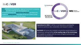 BeCover | 10 Novembre 2023 | ULiège Créative
50%
25%
25%
W.E. (Wallonie Entreprendre, regional investment company),
S.F.P.I (Société Fédérale de Participations et
d’Investissement) and Safran Aero Boosters join forces to
create an independent and state-of-the-art center to test
compressors for aviation of the future.
Operational in 2024, it will be a real laboratory assisting the
industrial world but also universities and research centers.
BeCOVER will serve any customer around the world looking for a
compressor testing facility at the leading edge of the technology
and capable to comply with the more stringent technical and
operational requirements.
 