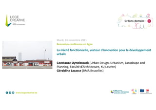 Mardi, 16 novembre 2021
Rencontre-conférence en ligne
La mixité fonctionnelle, vecteur d'innovation pour le développement
urbain
Constance Uyttebrouck (Urban Design, Urbanism, Lansdcape and
Planning, Faculté d’Architecture, KU Leuven)
Géraldine Lacasse (BMA Bruxelles)
 