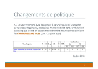 Changements de politique
7
Budget 2018
(…) Le Gouvernement aura également à cœur de soutenir la créa9on
de nouveaux logements, accessibles ﬁnancièrement, tant sur le marché
acquisi9f que loca9f, en soutenant notamment des ini9a9ves telles que
les Community Land Trust. (DPR – 25 juillet 2017)
 