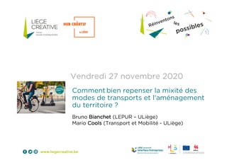 Vendredi 27 novembre 2020
Comment bien repenser la mixité des
modes de transports et l'aménagement
du territoire ?
Bruno Bianchet (LEPUR – ULiège)
Mario Cools (Transport et Mobilité - ULiège)
 