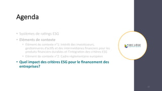 Agenda
• Systèmes de ra,ngs ESG
• Eléments de contexte
• Elément de contexte n°1: Intérêt des inves6sseurs,
ges6onnaires d’ac6fs et des intermédiaires ﬁnanciers pour les
produits ﬁnanciers durables et l’intégra6on des critères ESG
• Elément de contexte n°2: Cadre réglementaire européen
• Quel impact des critères ESG pour le ﬁnancement des
entreprises?
22
 