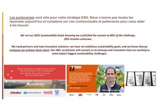 Les partenariats sont clés pour notre stratégie ESG. Nous n’avons pas toutes les
réponses aujourd’hui et comptons sur nos communautés et partenaires pour nous aider
à les trouver
We need partners and new innovative solutions: we have set ambitious sustainability goals, and we know that no
company can achieve them alone. the 100+ accelerator will connect us to startups and innovators that are working to
solve today’s biggest sustainability challenges.
We set our 2025 Sustainability Goals knowing we could find the answer to 80% of the challenge.
20% remains unknown.
 