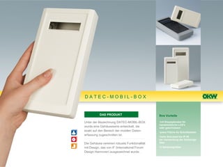 DATEC-MOBIL-BOX


          DAS PRODUKT                         Ihre Vorteile

Unter der Bezeichnung DATEC-MOBIL-BOX         •mit Displayfenster für
                                              handelsübliche LCD's
wurde eine Gehäuseserie entwickelt, die       oder geschlossen
exakt auf den Bereich der mobilen Daten-      •plane Fläche für Schnittstellen
erfassung zugeschnitten ist.                  •hohe Schutzart bis IP 65
                                              bei Verwendung der Dichtungs-
Die Gehäuse vereinen robuste Funktionalität   Sets

mit Design, das von iF (International Forum   •3 Gehäusegrößen

Design Hannover) ausgezeichnet wurde.
 
