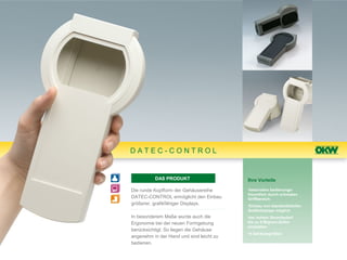DATEC-CONTROL


          DAS PRODUKT                     Ihre Vorteile

Die runde Kopfform der Gehäusereihe       •besonders bedienungs-
                                          freundlich durch schmalen
DATEC-CONTROL ermöglicht den Einbau       Griffbereich.
größerer, grafikfähiger Displays.         •Einbau von standardisierten
                                          Grafikdisplays möglich
In besonderem Maße wurde auch die         •bei hohem Strombedarf
Ergonomie bei der neuen Formgebung        bis zu 5 Mignon-Zellen
                                          einsetzbar.
berücksichtigt. So liegen die Gehäuse
                                          •4 Gehäusegrößen
angenehm in der Hand und sind leicht zu
bedienen.
 